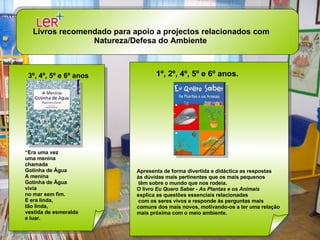 Livros recomendado para apoio a projectos relacionados com Natureza/Defesa do Ambiente   3º, 4º, 5º e 6º anos “ Era uma vez uma menina chamada Gotinha de Água A menina Gotinha de Água vivia no mar sem fim. E era linda, tão linda, vestida de esmeralda e luar.  Apresenta de forma divertida e didáctica as respostas  às dúvidas mais pertinentes que os mais pequenos têm sobre o mundo que nos rodeia.  O livro  Eu Quero Saber - As Plantas e os Animais   explica as questões essenciais relacionadas com os seres vivos e responde às perguntas mais  comuns dos mais novos, motivando-os a ter uma relação  mais próxima com o meio ambiente.  1º, 2º, 4º, 5º e 6º anos.   