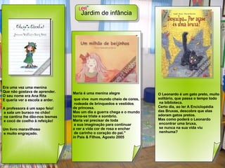 Jardim de infância   Era uma vez uma menina  Que não gostava de aprender. O seu nome era Ana Rita  E queria ver a escola a arder. A professora é um sapo feio!  a sala um buraco no chão!  na cantina lhe dão-nos lesmas e cocó de coelho à refeição! Um livro maravilhoso e muito engraçado.   Maria é uma menina alegre que vive   num mundo cheio de cores, rodeada de brinquedos e vestidos  de princesa.  Mas um dia a guerra chega e o mundo  torna-se triste e sombrio.  Maria vai precisar de toda a sua imaginação para continuar  a ver a vida cor de rosa e encher de carinho o coração do pai." in  Pais & Filhos, Agosto 2005  O Leonardo é um gato preto, muito solitário, que passa o tempo todo na biblioteca.  Certo dia, ao ler A Enciclopédia  das Bruxas, descobre que elas  adoram gatos pretos.  Mas como poderá o Leonardo encontrar uma bruxa, se nunca na sua vida viu nenhuma? 