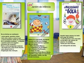 Se os bichos se vestissem como gente   quantos cintos teria uma cobra e como é que o porco-espinho vestia as camisas? Se a centopeia andasse e calçada, quantos pares de sapatos  precisava de comprar?  Esta e outras perguntas malucas são feitas por Luísa Ducla Soares para desenvolver a  imaginação das crianças.  Sabem lá o que pode   acontecer  durante um dia num Colégio  que tem como alunos o guloso  Menino Gordo,  o Alfeu Cientista Maluco  e o malandreco do Zé Nabo?  Até a Doutora Purificação,  ao entrar na aula  da professora Anita Mosca Morta, espalhou pelo chão os ossinhos  do esqueleto. Enfim, um dia  levado da breca.   Aquele rapaz nasceu no meio  dum jogo de futebol. A mãe apanhou com uma bola  na barriga e ele nasceu ali  mesmo, no estádio.  Talvez por isso ficasse  um maluquinho da bola.   Jardim de infância   