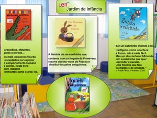 Crocodilos, elefantes,  gatos e porcos… os mais   pequenos ficarão encantados por explorar o comportamento humano  e animal, neste livro  com imagens brilhantes como o arco-íris.  A história de um coelhinho que, contente   com a chegada da Primavera,  resolve decorar ovos de Páscoa e distribuí-los pelos amiguinhos.  Ser um cabritinho montês e ter vertigens, como   acontece  a Zonzo, não é nada fácil.  Mas um dia conhece Edmundo, um cordeirinho que quer aprender a escalar.  Uma história que fala  de medos e de amizade." in  Pais&Filhos, Fevereiro 2005   Jardim de infância   