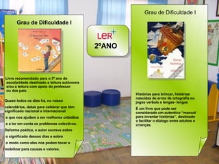2ºANO  Grau de Dificuldade I   Livro recomendado para o 3º ano de escolaridade destinado a leitura autónoma e/ou a leitura com apoio do professor ou dos pais.  Quase todos os dias há, no nosso  calendários, datas para celebrar que têm significado nacional e internacional e que nos ajudam a ser melhores cidadãos e a ter em conta os problemas colectivos.  Deforma poética, o autor escreve sobre o significado desses dias e sobre o modo como eles nos podem tocar e  mobilizar para causas e valores. Grau de Dificuldade I  Histórias para brincar, histórias nascidas de erros de ortografia ou jogos verbais e lengas- lengas  È um livro que pode ser considerado um autentico “manual para inventar histórias”, destinado a facilitar o diálogo entre adultos e crianças. 