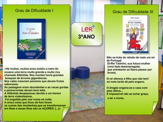 3ºANO Grau de Dificuldade I  « Há muitos, muitos anos existiu a meio do   oceano uma terra muito grande e muito rica  chamada Atlântida. Nos montes havia grandes bosques de árvores gigantescas.  Nos vales cresciam pomares que davam frutos  saborosos. As pastagens eram abundantes e as vacas gordas  e pachorrentas davam bom leite.  A Atlântida desapareceu devido a um tremor  de terra violentíssimo. Foi engolida pelo mar numa só noite. A única coisa que ficou de fora foram  os cumes das montanhas,que se transformaram  em ilhas e essas ilhas são os AÇORES. [...]» Grau de Dificuldade III  Não se trata do retrato de mais um rei  de Portugal. El-Rei Tadinho, sua futura mulher (uma fada desempregada, que entretanto se fizera passar por bruxa). O rei oferece a filha que não tem! só mais tarde dá pelo engano. O dragão engana-se e casa com  esta última...  É impossível não se achar graça, a tal   a ironia , 