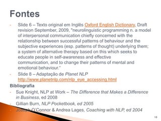 • Slide 6 – Texto original em Inglês Oxford English Dictionary, Draft
revision September, 2009, "neurolinguistic programming n. a model
of interpersonal communication chiefly concerned with the
relationship between successful patterns of behaviour and the
subjective experiences (esp. patterns of thought) underlying them;
a system of alternative therapy based on this which seeks to
educate people in self-awareness and effective
communication, and to change their patterns of mental and
emotional behaviour.“
• Slide 8 – Adaptação de Planet NLP
http://www.planetnlp.com/nlp_eye_accessing.html
Bibliografia
• Sue Knight, NLP at Work – The Difference that Makes a Difference
in Business, ed 2008
• Gillian Burn, NLP Pocketbook, ed 2005
• Joseph O’Connor & Andrea Lages, Coaching with NLP, ed 2004
10
 