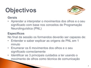 Gerais
• Aprender a interpretar o movimentos dos olhos e o seu
significado com base nos conceitos de Programação
Neurolinguística (PNL)
Específicos
No final da sessão os formandos deverão ser capazes de:
• Entender e saber explicar as origens de PNL em 1
minuto
• Enumerar os 6 movimentos dos olhos e o seu
significado correctamente
• Identificar as 3 principais cuidados a ter usando o
movimento de olhos como técnica de comunicação
2
 