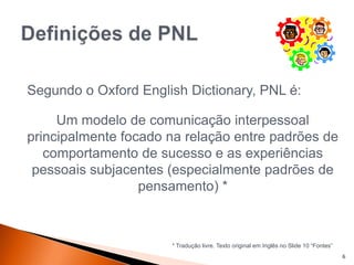 6
Segundo o Oxford English Dictionary, PNL é:
Um modelo de comunicação interpessoal
principalmente focado na relação entre padrões de
comportamento de sucesso e as experiências
pessoais subjacentes (especialmente padrões de
pensamento) *
* Tradução livre. Texto original em Inglês no Slide 10 “Fontes”
 