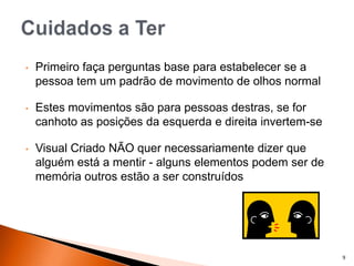 9
• Primeiro faça perguntas base para estabelecer se a
pessoa tem um padrão de movimento de olhos normal
• Estes movimentos são para pessoas destras, se for
canhoto as posições da esquerda e direita invertem-se
• Visual Criado NÃO quer necessariamente dizer que
alguém está a mentir - alguns elementos podem ser de
memória outros estão a ser construídos
 