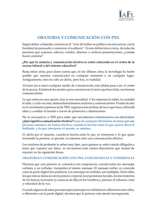 ORATORIA Y COMUNICACIÓN CON PNL
Según define wikipedia, oratoria es el “Arte de hablar en público con elocuencia, con la
finalidad de persuadir o conmover al auditorio”. Si esta definición es cierta, de todas las
personas que exponen, educan, venden, disertan o realizan presentaciones, ¿cuántas
hacen oratoria?
¿Por qué la oratoria y comunicación efectiva se están colocando en el centro de la
escena laboral o del sistema educativo?
Basta mirar atrás, para darse cuenta que, en los últimos años, la tecnología ha hecho
posible que estemos comunicados en cualquier momento y en cualquier lugar.
Antiguamente, esto era solo un dicho, pero hoy, es realidad.
Al tener tan a mano cualquier medio de comunicación, ésta última pasa a ser el centro
de la escena.Existiendolos medios para comunicarse,loúnicoquehacefalta,sonbuenos
comunicadores.
Lo que antes era una opción, hoy es una necesidad. Y las empresas lo saben, la sociedad
lo sabe, y cada vez más,demandamosbuenos oradoresy comunicadores.Prueba deesto
es el crecimientoexponencialdeTED,organizaciónsinfines de lucroque busca difundir
ideas y cambiar el mundo a través de ponencias y disertaciones.
No es necesario ir a TED para saber que necesitamos comunicarnos con efectividad.
¿Qué significa comunicaciónefectiva? Lejos de cualquierdefinición,decimos que una
persona comunica de forma efectiva, cuando la brecha entre lo que quiere decir el
hablante, y lo que interpreta el oyente, es mínima.
O, dicho por el opuesto, cuando la brecha entre lo que yo interpreto y lo que quiso
transmitir la persona, es grande, no estamos ante una comunicación efectiva.
Los oradores de profesión lo saben muy bien, pero quienes se están viendo obligados a
tener que exponer sus ideas, se encuentran ante ciertas disyuntivas que trataré de
exponer en las siguientes líneas.
ORATORIA Y COMUNICACIÓN CON PNL: CONGRUENCIA Y COHERENCIA
Decimos que una persona se comunica con congruencia, cuando todos los mensajes,
verbales y no verbales, transmiten el mismo mensaje. El mensaje verbal, es conocido
como la parte digital (las palabras). Los mensajes no verbales, son múltiples. Entre ellos,
los que másse destacansonla postura corporal,lasexpresionesfaciales,losmovimientos
de los brazos, la tensión (o ausencia de ella) en los hombros y piernas, el volumen, tono
y velocidad de la voz.
Cuandoalgunosde estos paramensajes(mensajesnoverbales)son diferentesentre ellos,
o diferentes con la parte digital, decimos que la persona está siendo incongruente.
 