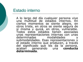 Estado interno
A lo largo del día cualquier persona vive
una multitud de estados internos. En
ciertos momentos se siente alegre, en
otros triste, en otros se siente segura de
sí misma y quizá, en otros, vulnerable.
Todos estos estados tienen asociadas
unas representaciones internas con unas
determinadas modalidades y
submodalidades. Esas representaciones y
el estado interno que producen, a través
del significado que les da la persona,
acaban generando una conducta
determinada.
 