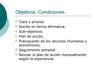 Objetivos. Condiciones.
 Claro y preciso.
 Escrito en forma afirmativa.
 Sub-objetivos.
 Plan de acción.
 Presupuesto de los recursos (humanos y
económicos).
 Seguimiento semanal.
 Revisar el plan de acción mensualmente
según la experiencia.
 