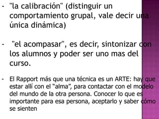 - "la calibración" (distinguir un
  comportamiento grupal, vale decir una
  única dinámica)

- "el acompasar", es decir, sintonizar con
  los alumnos y poder ser uno mas del
  curso.
- El Rapport más que una técnica es un ARTE: hay que
  estar allí con el “alma”, para contactar con el modelo
  del mundo de la otra persona. Conocer lo que es
  importante para esa persona, aceptarlo y saber cómo
  se sienten
 