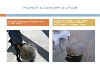 PREPARANDO EL CARAMELO PARA EL PONCHE




                                          UNA VEZ AGREGADA TODA LA FRUTA, SE DEJA
UN ALUMNO MOVIENDO EL AZUCAR PARA DARLE
                                          HERVIR HASTA SU COCIMIENTO PARA QUE
COLOR AL PONCHE
                                          POSTERIORMENTE SEA SERVIDO EL PONCHE.
 