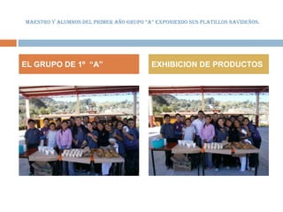 MAESTRO Y ALUMNOS DEL PRIMER AÑO GRUPO “A” EXPONIENDO SUS PLATILLOS NAVIDEÑOS.




EL GRUPO DE 1º “A”                       EXHIBICION DE PRODUCTOS
 
