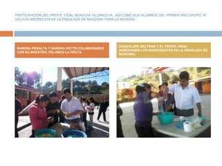 PARTICIPACION DEL PROFR. VIDAL MUNGUIA VILLANUEVA, ASÍ COMO SUS ALUMNOS DEL PRIMER AÑO GRUPO “A”
EN LA ELABORACION DE LA ENSALADA DE MANZANA PARA LA NAVIDAD.




                                                   GUADALUPE BELTRAN Y EL PROFR. VIDAL
SANDRA PERALTA Y SANDRA IVETTE COLABORANDO
                                                   AGREGANDO LOS INGREDIENTES EN LA ENSALADA DE
CON SU MAESTRO, PELANDO LA FRUTA.
                                                   MANZANA.
 