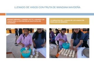 LLENADO DE VASOS CON FRUTA DE MANZANA NAVIDEÑA




MIRANDA MIRANDA Y SANDRA IVETTE LLENANDO LOS
                                               CULMINACION DEL LLENADO DE LOS VASOS,CON
VASOS PARA LA EXPOSICIÓN DE SUS PLATILLOS
                                               ENSALADA DE MANZANA.
NAVIDEÑOS.
 