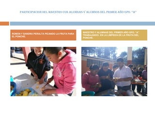 PARTICIPACION DEL MAESTRO CON ALUMNAS Y ALUMNOS DEL PRIMER AÑO GPO. “A”




                                               MAESTRO Y ALUMNAS DEL PRIMER AÑO GPO. “A”
ROMÁN Y SANDRA PERALTA PICANDO LA FRUTA PARA
                                               TRABAJANDO EN LA LIMPIEZA DE LA FRUTA DEL
EL PONCHE.
                                               PONCHE.
 