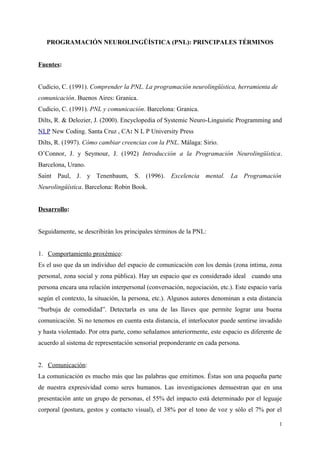 PROGRAMACIÓN NEUROLINGÜÍSTICA (PNL): PRINCIPALES TÉRMINOS
Fuentes:
Cudicio, C. (1991). Comprender la PNL. La programación neurolingüística, herramienta de
comunicación. Buenos Aires: Granica.
Cudicio, C. (1991). PNL y comunicación. Barcelona: Granica.
Dilts, R. & Delozier, J. (2000). Encyclopedia of Systemic Neuro-Linguistic Programming and
NLP New Coding. Santa Cruz , CA: N L P University Press
Dilts, R. (1997). Cómo cambiar creencias con la PNL. Málaga: Sirio.
O’Connor, J. y Seymour, J. (1992) Introducción a la Programación Neurolingüística.
Barcelona, Urano.
Saint Paul, J. y Tenenbaum, S. (1996). Excelencia mental. La Programación
Neurolingüística. Barcelona: Robin Book.
Desarrollo:
Seguidamente, se describirán los principales términos de la PNL:
1. Comportamiento proxémico:
Es el uso que da un individuo del espacio de comunicación con los demás (zona intima, zona
personal, zona social y zona pública). Hay un espacio que es considerado ideal cuando una
persona encara una relación interpersonal (conversación, negociación, etc.). Este espacio varía
según el contexto, la situación, la persona, etc.). Algunos autores denominan a esta distancia
“burbuja de comodidad”. Detectarla es una de las llaves que permite lograr una buena
comunicación. Si no tenemos en cuenta esta distancia, el interlocutor puede sentirse invadido
y hasta violentado. Por otra parte, como señalamos anteriormente, este espacio es diferente de
acuerdo al sistema de representación sensorial preponderante en cada persona.
2. Comunicación:
La comunicación es mucho más que las palabras que emitimos. Éstas son una pequeña parte
de nuestra expresividad como seres humanos. Las investigaciones demuestran que en una
presentación ante un grupo de personas, el 55% del impacto está determinado por el leguaje
corporal (postura, gestos y contacto visual), el 38% por el tono de voz y sólo el 7% por el
1
 