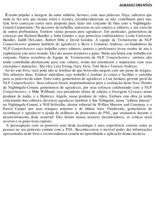 AGRADECIMENTOS
É	muito popular a imagem do autor solitário, heroico, com suas palavras. Hoje, sabemos que
nada se faz sem que muitas mãos e mentes, reconhecidamente ou não, contribuam para isso.
Este livro começou como uma proposta para fazer um conjunto de fitas com a Nightingale-
Conant Corporation.¹ No decorrer do trabalho, somaram-se seis autores e editores, e um exército
de outros profissionais. Existem várias pessoas para agradecer. Em particular, gostaríamos de
começar por Richard Bandler e John Grinder e seus primeiros colaboradores: Leslie Cameron-
Bandler, Judith DeLozier, Robert Dilts e David Gordon. A equipe de Treinamento da NLP
Comprehensive	 gostaria também de agradecer a Steve e Connirae Andreas, co-fundadores da
NLP	Comprehensive	 cujo trabalho como editores, autores e professores levou muitos de nós a
explorarem este novo mundo. Eles são nossos mentores e guias. Muito nos honra este trabalho em
conjunto. Outros membros da Equipe de Treinamento da NLP	 Comprehensive,	 embora não
tendo contribuído diretamente para este volume, muito nos orientaram e inspiraram com seus
exemplos e instruções. São eles: Lara Ewing, Gary Faris, Tom Best e Tamara Andreas.
Ao ler este livro, você pode não se lembrar de que livros não surgem com um passe de mágica.
Nós sabemos disso. Existem indivíduos cujo trabalho é realizar as coisas e facilitar o caminho
para as palavras do autor. Entre estes, gostaríamos de agradecer a Lisa Jackson, gerente geral da
NLP	Comprehensive. Seus esforços foram importantíssimos para a realização deste livro. Dentro
da Nightingale-Conant, gostaríamos de agradecer, por seus esforços colaborando com a NLP
Comprehensive, a Mike Willbond, vice-presidente sênior de edição; a Georgene Cevasco, nosso
produtor de áudio, e a Maitreye Angelo, nosso produtor de vídeo. Embora esta obra já tenha
relacionado dois editores, devemos agradecer também a Sue Telingator, nossa “editora interna”
na Nightingale-Conant, a Will Schwalbe, diretor editorial da Willian Morrow and Company e a
Karen Cooper por seus retoques noturnos e de última hora. Finalmente, gostaríamos de
reconhecer e agradecer a ajuda de milhares de praticantes de PNL, que ensinamos durante o
desenvolvimento deste material. Eles foram nossos maiores incentivadores, os críticos mais
severos e os guias mais capazes.
A preocupação com os possíveis usos desta tecnologia é uma experiência comum entre as
pessoas no seu primeiro contato com a PNL. Reconhecemos o incrível poder das informações
apresentadas neste livro e recomendamos cautela no aprendizado e aplicação destas técnicas.
 