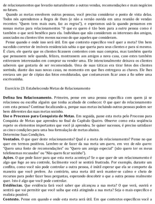 de	relacionamentos	que	levarão	naturalmente	a	outras	vendas,	recomendações	e	mais	negócios
no	futuro.
	 	 Quando	 as	 metas	 envolvem	 outras	 pessoas,	 você	 precisa	 considerar	 o	 ponto	 de	 vista	 delas.
Todos	 nós	 aprendemos	 a	 Regra	 de	 Ouro	 (e	 não	 a	 versão	 ouvida	 em	 uma	 reunião	 de	 vendas
recentes:	 “Quem	 tem	 mais	 ouro,	 faz	 as	 regras”),	 e	 esperamos	 usá-la	 quando	 pensamos	 em
nossas	 metas	 para	 relacionamentos	 “O	 que	eu	 quero	 é	 tão	 bom	 para	 a	outra	 pessoa	 como	 é
também	o	que	será	bené ico	para	ela.	Indivı́duos	que	não	consideram	os	interesses	dos	amigos,
associados	ou	clientes	têm	menos	sucesso	do	que	aqueles	que	consideram.
		Pense	quando	e	onde	isso	será	útil.	Em	que	contexto	especı́ ico	você	quer	a	meta?	Um	bem
sucedido	corretor	de	imóveis	residenciais	sabia	o	que	queria	para	seus	clientes	e	para	si	mesmo.
E	claro,	ele	queria	que	os	clientes	 icassem	contentes	com	suas	compras,	mas	também	queria
que	pensassem	nele	quando,	felizes,	mostrassem	aos	amigos	a	nova	casa,	caso	estes	também
estivessem	interessados	em	comprar	ou	vender	uma.	Ele	intencionalmente	deixava	os	clientes
saberem	 que	 gostaria	 de	 ser	 recomendado.	 Uma	 de	 suas	 táticas	 era	 tirar	 fotos	 dos	 clientes
sorrindo,	diante	das	suas	novas	casas,	no	momento	em	que	lhes	entregava	as	chaves.	Ele	lhes
enviava	um	par	de	cópias	das	fotos	emolduradas,	que	costumavam	 icar	anos	a	 io	sobre	uma
escrivaninha.
	
		Exercício	23:	Estabelecendo	Metas	de	Relacionamento
	
De ina	 Seu	 Relacionamento.	 Primeiro,	 pense	 em	 uma	 pessoa	 especı́ ica	 com	 quem	 já	 se
relacionou	ou	escolha	alguém	que	tenha	acabado	de	conhecer.	O	que	quer	do	relacionamento
com	esta	pessoa?	Continue	focalizando-a,	porque	suas	metas	incluindo	outras	pessoas	podem	ser
bem	diferentes	das	suas	metas	sozinho.
Use	o	Processo	para	Conquista	de	Metas.	Em	seguida,	passe	esta	meta	pelo	Processo	para
Conquista	 de	 Metas	 que	 aprendeu	 no	 inal	 do	 Capı́tulo	 Quatro.	 Observe	 como	 esta	 seqüência
repete	os	elementos	importantes	que	você	já	aprendeu.	Se	quiser	sucessos,	é	preciso	satisfazer
as	cinco	condições	para	uma	boa	formulação	de	metas	abaixo.
Determine	Suas	Condições.
Vontades.	O	que	quer	deste	relacionamento?	Qual	é	a	meta	do	relacionamento?	Pense	no	que
quer	 em	 termos	 positivos.	 Lembre-se	 de	 fazer	 da	 sua	 meta	 um	quero,	 em	 vez	 de	não	 quero:
“Quero	 uma	 fonte	 de	 recomendações”	 ou	 “Quero	 um	 amigo	 especial”	 (não	 quero	 ter	 os	 meus
telefonemas	recusados”	ou	“Não	quero	ficar	sozinho”).
Ações.	O	que	pode	fazer	para	que	esta	meta	aconteça?	Se	o	que	quer	de	um	relacionamento	é
algo	que	foge	ao	seu	controle,	facilmente	você	se	sentirá	frustrado.	Por	exemplo,	durante	um
con lito,	como	você	não	pode	controlar	a	outra	pessoa,	é	inútil	esperar	que	ela	se	comporte	da
maneira	 que	 você	 prefere.	 Ao	 contrário,	 uma	 meta	 útil	 será	 manter-se	 calmo	 e	 cheio	 de
recursos	para	poder	fazer	boas	perguntas,	esperando	descobrir	o	que	a	outra	pessoa	realmente
quer.	Isto	é	algo	que	você	pode	controlar.
Evidências.	 Que	 evidência	 fará	 você	 saber	 que	 alcançou	 a	 sua	 meta?	 O	 que	 verá,	 ouvirá	 e
sentirá	que	vai	permitir	que	você	saiba	que	está	atingindo	a	sua	meta?	Seja	o	mais	especı́ ico	e
realista	possível.
Contexto.	Pense	em	quando	e	onde	esta	meta	será	útil.	Em	que	contextos	especı́ icos	você	a
 
