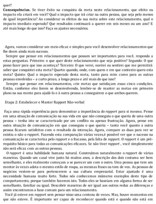 quer?
Consequências.	 Se	 tiver	 êxito	 na	 conquista	 da	 meta	 neste	 relacionamento,	 que	 efeito	 ou
impacto	ela	criará	em	você?	Qual	o	impacto	que	irá	criar	na	outra	pessoa,	que	seja	pelo	menos
de	igual	importância?	Ao	considerar	os	efeitos	da	sua	meta	sobre	este	relacionamento,	qual	o
impacto	imediato	esperado?	Que	resultados	continuará	a	querer	em	seis	meses	ou	um	ano?	E
até	mais	longe	do	que	isso?	Faça	os	ajustes	necessários.
		
	
	
		Agora,	vamos	considerar	um	meio	eficaz	e	simples	para	você	desenvolver	relacionamentos	que
lhe	deem	ainda	mais	sucesso.
		Sempre	que	pensar	em	relacionamentos	que	possam	ser	importantes	para	você,	responda	a
estas	perguntas.	Primeiro:	o	que	quer	deste	relacionamento	que	seja	positivo?	Segundo:	O	que
posso	fazer	para	que	isso	aconteça?	Terceiro:	O	que	verei,	ouvirei	ou	sentirei	que	me	permitirá
saber	que	conquistei	esta	meta?	Quarto:	quando,	onde,	com	quem	e	em	que	contexto	quero	esta
meta?	 Quinto:	 Qual	 o	 impacto	 esperado	 desta	 meta,	 tanto	 para	 mim	 como	 para	 as	 outras
pessoas	envolvidas	–	a	curto	prazo,	a	longo	prazo	e	até	mais	do	que	isso?
	 	 Sempre	 que	 pensar	 em	 relacionamentos,	 crie	 metas	 que	 satisfaçam	 essas	 cinco	 condições.
Então,	 conforme	 eles	 forem	 se	 desenvolvendo,	 lembre-se	 de	 manter	 as	 metas	 em	 primeiro
plano	na	sua	mente	para	ajudá-lo	e	à	outra	pessoa	a	conseguirem	o	que	ambos	querem.
	
		Etapa	2:	Estabelecer	e	Manter	Rapport	Não-verbal
	
	Faça	uma	rápida	experiência	para	demonstrar	a	importância	do	rapport	para	si	mesmo.	Pense
em	uma	situação	de	comunicação	na	sua	vida	em	que	não	conseguiu	o	que	queria	de	uma	outra
pessoa	 –	 tenha	 isto	 se	 caracterizado	 por	 um	 con lito	 ou	 apenas	 frustração.	 Agora,	 pense	 em
outra	 situação	 de	 comunicação	 em	 que	 conseguiu	 o	 que	 queria	 –	 tanto	 você	 quanto	 a	 outra
pessoa	 icaram	 satisfeitos	 com	 o	 resultado	 da	 interação.	 Agora,	 compare	 as	 duas	 para	 ver	 se
existiu	o	não	o	rapport.	Fazendo	esta	comparação	várias	vezes,é	possı́vel	ver	que	o	sucesso	na
comunicação	se	caracteriza	pelo	rapport	e	o	fracasso,	pela	falta	de	rapport.	O	rapport	é	um	pré-
requisito	básico	para	todas	as	comunicações	e icazes.	Se	não	tiver	rapport	,	você	simplesmente
não	será	eficaz	com	as	outras	pessoas.
	 	 O	rapport	 é	 uma	 habilidade	 humana	 natural.	 Construı́mos	 naturalmente	 o	rapport	 de	 várias
maneiras.	Quando	um	casal	vive	junto	há	muitos	anos,	a	descrição	dos	dois	costuma	ser	bem
semelhante,	e	eles	realmente	começam	a	se	parecer	um	com	o	outro.	Uma	pessoa	que	tem	um
mentor	às	vezes	adota	o	mesmo	estilo	de	roupa,	as	mesmas	frases	ou	tom	de	voz.	As	pessoas	de
negócios	 vestem-se	 para	 pertencerem	 a	 sua	 cultura	 empresarial.	 Estar	 ajustado	 é	 uma
necessidade	 humana	 muito	 forte.	 Todos	 nós	 conhecemos	 inúmeros	 exemplos	 deste	 tipo	 de
comportamento,	porque	também	fazemos	isto.	Todos	eles	se	baseiam	em	alguma	forma	de	ser
semelhante,	familiar	ou	igual.	Descobrir	maneiras	de	ser	igual	aos	outros	reduz	as	diferenças	e
assim	encontramos	a	base	comum	para	um	relacionamento.
		Você	já	esteve	em	rapport	sem	pensar	nisso	uma	centena	de	vezes.	Mas,	houve	momentos	em
que	 não	 esteve.	 E	 importante	 ser	 capaz	 de	 reconhecer	 quando	 está	 e	 quando	 não	 está	 em
 