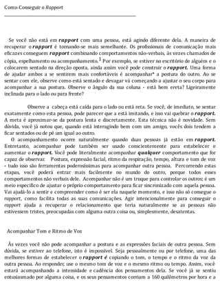 Como	Conseguir	o	Rapport
___________________________________________________________________
	
	
	
	 	 Se	 você	 não	 está	 em	rapport	 com	 uma	 pessoa,	 está	 agindo	 diferente	 dela.	 A	 maneira	 de
recuperar	 o	rapport	 é	 tornando-se	 mais	 semelhante.	 Os	 pro issionais	 de	 comunicação	 mais
eficazes	conseguem	rapport	combinando	comportamentos	não-verbais,	às	vezes	chamados	de
cópia,	espelhamento	ou	acompanhamento.1	Por	exemplo,	se	estiver	no	escritório	de	alguém	e	o
colocarem	sentado	na	direção	oposta,	ainda	assim	você	pode	construir	o	rapport.	 Uma	 forma
de	 ajudar	 ambos	 a	 se	 sentirem	 mais	 confortáveis	 é	 acompanhar*	 a	 postura	 do	 outro.	 Ao	 se
sentar	com	ele,	observe	como	está	sentado	e	devagar	vá	começando	a	ajustar	o	seu	corpo	para
acompanhar	 a	 sua	 postura.	 Observe	 o	 ângulo	 da	 sua	 coluna	 -	 está	 bem	 ereta?	 Ligeiramente
inclinada	para	o	lado	ou	para	frente?
	
																	Observe	a		cabeça	está	caı́da	para	o	lado	ou	está	reta.	Se	você,	de	imediato,	se	sentar
exatamente	como	esta	pessoa,	pode	parecer	que	a	está	imitando,	e	isso	vai	quebrar	o	rapport.
A	 meta	 é	 aproximar-se	 da	 postura	 lenta	 e	 discretamente.	 Esta	 técnica	 não	 é	 novidade.	 Sem
dúvida,	você	já	notou	que,	quando	está	interagindo	bem	com	um	amigo,	vocês	dois	tendem	a
ficar	sentados	ou	de	pé	um	igual	ao	outro.
	 	 O	 acompanhamento	 ocorre	 naturalmente	 quando	 duas	 pessoas	 já	 estão	 em	rapport.
Entretanto,	 acompanhar	 pode	 também	 ser	 usado	 conscientemente	 para	 estabelecer	 e
aumentar	 o	rapport.	Você	pode	literalmente	acompanhar	 qualquer	comportamento	que	for
capaz	de	observar.				Postura,	expressão	facial,	ritmo	da	respiração,	tempo,	altura	 e	tom	de	voz
-	tudo	isso	são	ferramentas	poderosı́ssimas	para	acompanhar	outra	pessoa.		Percorrendo	estas
etapas,	 você	 poderá	 entrar	 mais	 facilmente	 no	 mundo	 do	 outro,	 porque	 todos	 esses
comportamentos	não	verbais	dele.		Acompanhar	não	é	um	truque	para	controlar	os	outros;	é	um
meio	especi ico	de	ajustar	o	próprio	comportamento	para	 icar	sincronizado	com	aquela	pessoa.
Vai	ajudá-lo	a	sentir	e	compreender	como	é	ser	ela	naquele	momento,	e	isso	não	só	consegue	o
rapport,	 como	 facilita	 todas	 as	 suas	 comunicações.	 Agir	 intencionalmente	 para	 conseguir	 o
rapport	 ajuda	 a	 recuperar	 o	 relacionamento	 que	 teria	 naturalmente	 se	 as	 pessoas	 não
estivessem	tristes,	preocupadas	com	alguma	outra	coisa	ou,	simplesmente,	desatentas.
	
	
		Acompanhar	Tom	e	Ritmo	de	Voz
	
		As	vezes	você	não	pode	acompanhar	a	postura	e	as	expressões	faciais	de	outra	pessoa.	Sem
dúvida,	 se	 estiver	 ao	 telefone,	 isto	 é	 impossı́vel.	 Seja	 pessoalmente	 ou	 por	 telefone,	 uma	 das
melhores	 formas	 de	 estabelecer	 o	rapport	 é	 copiando	 o	 tom,	 o	 tempo	 e	 o	 ritmo	 da	 voz	 da
outra	pessoa.	Ao	responder,	use	o	mesmo	tom	de	voz	e	o	mesmo	ritmo	ou	tempo.	Assim,	você
estará	 acompanhando	 a	 intensidade	 e	cadência	 dos	 pensamentos	 dela.	 Se	 você	 já	 se	 sentiu
entusiasmado	por	alguma	coisa,	e	os	seus	pensamentos	corriam	a	160	quilômetros	por	hora	e	a
 