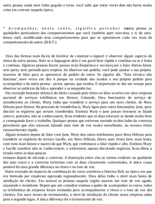outra	pessoa	ainda	nem	tinha	pegado	o	trem,	você	sabe	que	entre	vocês	dois	não	havia	muita
coisa	em	comum	naquela	época.
	
	
					
* 	 A c o m p a n h a r, 	 n e s t e 	 t e x t o , 	 s i g n i i c a 	 p e r c e b e r 	 n a	 outra	 pessoa	 as
qualidades	 particulares	 dos	 comportamentos	 que	 você	 também	 quer	 executar,	 e	 ir,	 de	 uma
forma	 sutil,	 modi icando	 seus	 comportamentos	 para	 que	 se	 aproximem	 cada	 vez	 mais	 do
comportamento	do	outro.	(N.R.T.)
	
	
		Uma	das	formas	mais	fáceis	de	lembrar	de	construir	o	rapport	 é	 observar	 algum	 aspecto	 do
ritmo	da	outra	pessoa.	Note	se	a	linguagem	dela	é	em	geral	bem	rápida	e	contı́nua	ou	se	é	lenta
e	contı́nua.	Algumas	pessoas	fazem	pausas	mais	freqüentes	e	recomeçam	a	falar.	Outras	falam
sem	parar,	nem	parando	para	respirar.	Ao	observar	um	padrão,	você	pode	ajustar	a	sua	própria
maneira	 de	 falar	 para	 se	 aproximar	 do	 padrão	 do	 outro.	 Se	 alguém	 diz,	 “Esta	 técnica	 não
funciona”,	 nove	 vezes	 em	 dez	 é	 porque	 na	 verdade	 não	 mudou	 o	 seu	 próprio	 padrão	 para
acompanhar	o	da	outra	pessoa	-	pensa,	apenas,	que	mudou.	E	importante	se	dar	um	tempo	para
observar	as	sutilezas	da	fala	e	aprender	a	acompanhá-las.
		Um	exemplo	bastante	drástico	do	efeito	causado	pelo	ritmo	ao	falar	ocorreu	em	uma	empresa
nacional	 de	 serviços	 telefônicos	 em	 Denver,	 Colorado.	 Uma	 funcionária	 do	 serviço	 de
atendimento	 ao	 cliente,	 Mary,	 tinha	 que	 transferir	 o	 serviço	 para	 um	 novo	 cliente,	 de	 Nova
Orleans	para	Denver.	No	processo	de	transferência,	Mary	ligou	para	outra	funcionária,	Jane,	para
discutir	 os	 registros	 que	 seriam	 transferidos.	 Embora	 Mary	 e	 Jane	 jamais	 tivessem	 se	 falado
antes	e,	portanto,	não	se	conhecessem,	 icou	evidente	que	as	duas	estavam	se	dando	muito	bem
e	conseguindo	fazer	o	trabalho.	Qualquer	pessoa	que	estivesse	ouvindo	os	dois	lados	da	conversa
perceberia	 que	 elas	 estavam	 falando	 num	 tom	 de	 voz	 muito	 semelhante,	 no	 mesmo	 ritmo
razoavelmente	rápido.
		Alguns	minutos	depois	de	falar	com	Jane,	Mary	deu	outro	telefonema	para	Nova	Orléans	para
transferir	os	registros	do	serviço	Lucille,	em	Nova	Orléans,	falava	num	ritmo	bem	mais	lento,
com	tons	mais	baixos	e	suaves	do	que	Mary,	que	continuava	a	falar	rápido	e	alto.	Embora	Mary
e	Lucille	também	não	se	conhecessem,	e	estivessem	apenas	discutindo	negócios,	 icou	óbvia	a
tensão	entre	as	duas	poucos
minutos	depois	de	iniciada	a	conversa.	A	frustração	entre	elas	se	tornou	evidente	na	qualidade
das	 suas	 vozes	 e	 a	 conversa	 terminou	 com	 as	 duas	 claramente	 contrariadas.	 A	 única	 causa
possível	foi	uma	grande	diferença	no	ritmo	e	no	tom	de	voz.
		Outro	exemplo	do	impacto	da	combinação	de	vozes	envolveu	o	Sistema	Bell,	na	época	em	que
era	 formado	 por	 empresas	 operando	 regionalmente.	 Uma	 delas	 tinha	 o	 nı́vel	 mais	 baixo	 de
satisfação	 do	 cliente.	 Era	 normal	 as	 pessoas	 naquela	 região	 usarem	 um	 tom	 de	 voz	 agudo,
anasalado	e	monótono.	Depois	que	um	consultor	ensinou	o	poder	de	acompanhar	as	vozes,	todas
as	 telefonistas	 da	 empresa	 foram	 treinadas	 para	 acompanharem	 o	 ritmo	 e	 o	 tom	 de	 voz	 dos
clientes.	Em	nove	meses	de	treinamento,	o	nı́vel	de	satisfação	do	cliente	nesta	empresa	subiu
para	o	segundo	lugar.	A	única	diferença	foi	o	treinamento	de	voz.
 