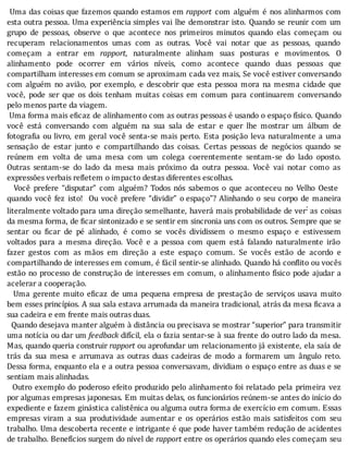 Uma	das	coisas	que	fazemos	quando	estamos	em	rapport	 com	 alguém	 é	 nos	 alinharmos	 com
esta	outra	pessoa.	Uma	experiência	simples	vai	lhe	demonstrar	isto.	Quando	se	reunir	com	um
grupo	 de	 pessoas,	 observe	 o	 que	 acontece	 nos	 primeiros	 minutos	 quando	 elas	 começam	 ou
recuperam	 relacionamentos	 umas	 com	 as	 outras.	 Você	 vai	 notar	 que	 as	 pessoas,	 quando
começam	 a	 entrar	 em	 rapport,	 naturalmente	 alinham	 suas	 posturas	 e	 movimentos.	 O
alinhamento	 pode	 ocorrer	 em	 vários	 nı́veis,	 como	 acontece	 quando	 duas	 pessoas	 que
compartilham	interesses	em	comum	se	aproximam	cada	vez	mais,	Se	você	estiver	conversando
com	 alguém	 no	 avião,	 por	 exemplo,	 e	 descobrir	 que	 esta	 pessoa	 mora	 na	 mesma	 cidade	 que
você,	 pode	 ser	 que	 os	 dois	 tenham	 muitas	 coisas	 em	 comum	 para	 continuarem	 conversando
pelo	menos	parte	da	viagem.
	Uma	forma	mais	e icaz	de	alinhamento	com	as	outras	pessoas	é	usando	o	espaço	fı́sico.	Quando
você	 está	 conversando	 com	 alguém	 na	 sua	 sala	 de	 estar	 e	 quer	 lhe	 mostrar	 um	 álbum	 de
fotogra ia	ou	livro,	em	geral	você	senta-se	mais	perto.	Esta	posição	leva	naturalmente	a	uma
sensação	 de	 estar	 junto	 e	 compartilhando	 das	 coisas.	 Certas	 pessoas	 de	 negócios	 quando	 se
reúnem	 em	 volta	 de	 uma	 mesa	 com	 um	 colega	 coerentemente	 sentam-se	 do	 lado	 oposto.
Outras	 sentam-se	 do	 lado	 da	 mesa	 mais	 próximo	 da	 outra	 pessoa.	 Você	 vai	 notar	 como	 as
expressões	verbais	refletem	o	impacto	destas	diferentes	escolhas.
	 	 Você	 prefere	 “disputar”	 com	 alguém?	 Todos	 nós	 sabemos	 o	 que	 aconteceu	 no	 Velho	 Oeste
quando	 você	 fez	 isto!	 	 Ou	 você	 prefere	 “dividir”	 o	espaço”?	 Alinhando	 o	 seu	 corpo	 de	 maneira
literalmente	voltado	para	uma	direção	semelhante,	haverá	mais	probabilidade	de	ver:	as	 coisas
da	mesma	forma,	de	 icar	sintonizado	e	se	sentir	em	sincronia	uns	com	os	outros.	Sempre	que	se
sentar	 ou	 icar	 de	 pé	 alinhado,	 é	 como	 se	 vocês	 dividissem	 o	 mesmo	 espaço	 e	 estivessem
voltados	 para	 a	 mesma	 direção.	 Você	 e	 a	 pessoa	 com	 quem	 está	 falando	 naturalmente	 irão
fazer	 gestos	 com	 as	 mãos	 em	 direção	 a	 este	 espaço	 comum.	 Se	 vocês	 estão	 de	 acordo	 e
compartilhando	de	interesses	em	comum,	é	fácil	sentir-se	alinhado.	Quando	há	con lito	ou	vocês
estão	no	processo	de	construção	de	interesses	em	comum,	o	alinhamento	fı́sico	pode	ajudar	a
acelerar	a	cooperação.
	 	 Uma	 gerente	 muito	 e icaz	 de	 uma	 pequena	 empresa	 de	 prestação	 de	 serviços	 usava	 muito
bem	esses	princı́pios.	A	sua	sala	estava	arrumada	da	maneira	tradicional,	atrás	da	mesa	 icava	a
sua	cadeira	e	em	frente	mais	outras	duas.
		Quando	desejava	manter	alguém	à	distância	ou	precisava	se	mostrar	“superior”	para	transmitir
uma	notı́cia	ou	dar	um	feedback	difı́cil,	ela	o	fazia	sentar-se	à	sua	frente	do	outro	lado	da	mesa.
Mas,	quando	queria	construir	rapport	ou	aprofundar	um	relacionamento	já	existente,	ela	saı́a	de
trás	 da	 sua	 mesa	 e	 arrumava	 as	 outras	 duas	 cadeiras	 de	 modo	 a	 formarem	 um	 ângulo	 reto.
Dessa	forma,	enquanto	ela	e	a	outra	pessoa	conversavam,	dividiam	o	espaço	entre	as	duas	e	se
sentiam	mais	alinhadas.
		Outro	exemplo	do	poderoso	efeito	produzido	pelo	alinhamento	foi	relatado	 pela	 primeira	 vez
por	algumas	empresas	japonesas.	Em	muitas	delas,	os	funcionários	reúnem-se	antes	do	inı́cio	do
expediente	e	fazem	ginástica	calistênica	ou	alguma	outra	forma	de	exercı́cio	em	comum.	Essas
empresas	 viram	 a	 sua	 produtividade	 aumentar	 e	 os	 operários	 estão	 mais	 satisfeitos	 com	 seu
trabalho.	Uma	descoberta	recente	e	intrigante	é	que	pode	haver	também	redução	de	acidentes
de	trabalho.	Benefı́cios	surgem	do	nı́vel	de	rapport	entre	os	operários	quando	eles	começam	seu
 