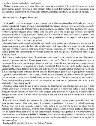 trabalho	com	uma	atividade	tão	alinhada.
	 	 Alinhar-se	 com	 alguém	 é	 uma	 ótima	 metáfora	 para	 ajudá-lo	 a	 lembrar	 literalmente	 o	 que
fazer	quando	quiser	construir	a	base	comum	sobre	a	qual	desenvolvem-se	os	relacionamentos.
Você	pode	se	alinhar	com	interesses	em	comum,	orientação	corporal	ou	estado	emocional.
	
		Desenvolvendo	o	Rapport	Emocional
	
	 	 Você	 pode	 construir	 o	 rapport	 com	 pessoas	 que	 estão	 transtornadas	 alinhando-se	 com	 seu
estado	emocional.	Alguns	treinamentos	psicológicos	ensinam	exatamente	o	contrário,	alegando
que	quando	algum	está	transtornado	e	principalmente	zangado,	você	deve	permanecer	calmo.
Portanto,	quando	alguém	gritar	“Estou	uma	fera	com	você,	não	sei	por	que	fez	isso!”,	você	pode
responder	calma	e	tranqüilamente,	“então	qual	é	o	problema?”	Isso	vai	acalmar	a	pessoa?	Ela
vai	se	sentir	melhor	sabendo	que	alguém	está	calmo	quando	ela	está	zangada?	Nei	sempre...	em
geral,	isso	a	faz	ficar	com	mais	raiva	ainda.
		Quando	alguém	está	emocionalmente	estressado,	vale	mais	a	pera	alinhar-se	com	a	emoção
expressada	ou	demonstrada.	Isto	não	signi ica	que	você	concorda	com	o	que	ele	está	dizendo,
mas	que	reconhece	que	ele	está	inquestionavelmente	sentindo.	Ao	reconhecer	a	emoção,	tanto
verbal	quanto	não	verbalmente,	você	pode	alinhar-se	com	esta	pessoa,	mesmo	sem	saber	o	que
a	deixou	assim.
		Portanto,	quando	alguém	disser,	“Estou	furiosa	com	você!”,	você	poderia	responder:	“Você	está
mesmo	 zangado	 comigo.	 Estou	 preocupado	 com	 isso.”	 Claro,	 é	 importantı́ssimo	 que	 a
preocupação	seja	sincera	para	que	o	tom	da	sua	voz	transmita	a	mesma	mensagem	que	as	suas
palavras.	 Ao	 notar	 e	 responder	 ao	 estado	 emocional	 desta	 pessoa,	 tanto	 verbal	 quanto	 não
verbalmente,	estará	fazendo	com	que	ela	saiba	que	você	está	entendendo	exatamente	com	ele
é.	Esta	aceitação	sem	críticas	é	talvez	a	maior	dádiva	que	se	poderá	dar	a	qualquer	ser	humano.
O	próximo	passo	é	veri icar	que	a	pessoa	realmente	ouviu	o	seu	reconhecimento.	Em	geral,	ela
relaxa	um	pouco,	e	se	torna	visivelmente	menos	perturbada.	Como	as	pessoas,	na	sua	maioria,
icam	 transtornadas	 quando	 sentem	 que	 ninguém	 as	 ouve	 ou	 se	 preocupa	 com	 elas,	 a	 sua
aceitação	reduz	essa	sensação.
		Depois	de	estar	certo	de	que	a	outra	pessoa	está	reagindo	ao	seu	reconhecimento,	 você	 pode
tentar	 solucionar	 o	 problema.	 “Podemos	 sentar	 um	 pouco	 e	 conversar	 sobre	 o	 que	 a	 deixou
zangada,	 tenho	 certeza	 de	 que	 veio	 falar	 comigo	 para	 resolver	 esta	 questão	 e	 continuarmos
amigos.	 Estou	 certo?”	 Vai	 ser	 difı́cil	 discordar,	 e	 ela	 vai	 sentir	 que	 você	 realmente	 a	 ouviu	 e
compreendeu.
		Esta	resposta	pressupõe	que	haja	uma	intenção	positiva	por	trás	dos	gritos	-	o	motivo	real	para
esta	 pessoa	 querer	 falar	 com	 você	 é	 resolver	 o	 problema	 e	 manter	 o	 relacionamento.
Acrescentar	 isso	 á	 sua	 resposta	 ajudará	 vocês	 dois	 a	 se	 lembrarem	 de	 que	 as	 intenções	 de
alguém	 são	 sempre	 positivas,	 embora	 nem	 sempre	 pareça	 assim.	 Grande	 parte	 da	 tecnologia
PNI	se	baseia	nessa	idéia.	Seja	ou	não	verdade	que	a	intenção	das	pessoas	é	sempre	positiva,	se
você	 comportar-se	 como	 se	FOSSE	VERDADE,	 certamente	 vai	 melhorar	 a	 qualidade	 das	 suas
comunicações	e	da	sua	vida!	Agir	e	falar	como	se	isso	fosse	verdade	pode	desativar	situações	de
intenso	conflito.
		Produzindo	Sensações	Positivas	nas	Outras	Pessoas
 