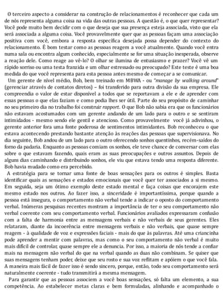 O	terceiro	aspecto	a	considerar	na	construção	de	relacionamentos	é	reconhecer	que	cada	um
de	nós	representa	alguma	coisa	na	vida	das	outras	pessoas.	A	questão	é,	o	que	quer	representar?
Você	pode	muito	bem	decidir	com	o	que	deseja	que	sua	presença	esteja	associada,	visto	que	ela
será	associada	a	alguma	coisa.	Você	provavelmente	quer	que	as	pessoas	façam	uma	associação
positiva	 com	 você,	 embora	 a	 resposta	 especı́ ica	 desejada	 possa	 depender	 do	 contexto	 do
relacionamento.	E	bom	testar	como	as	pessoas	reagem	a	você	atualmente.	Quando	você	entra
numa	sala	ou	encontra	algum	conhecido,	especialmente	se	for	uma	situação	inesperada,	observe
a	reação	dele.	Como	reage	ao	vê-lo?	O	olhar	se	ilumina	de	entusiasmo	e	prazer?	Você	vê	um
rápido	sorriso	ou	uma	testa	franzida	e	um	olhar	estressado	ou	preocupado?	Este	teste	é	uma	boa
medida	do	que	você	representa	para	esta	pessoa	antes	mesmo	de	começar	a	se	comunicar.
		Um	gerente	de	nı́vel	médio,	Bob,	bem	treinado	em	MBWA	-	ou	“manage	 by	 walking	 around”
(gerenciar	através	de	contatos	diretos)	–	foi	transferido	para	outra	divisão	da	sua	empresa.	Ele
compreendia	 o	 valor	 de	 estar	 disponı́vel	 a	 todos	 que	 se	 reportavam	 a	 ele	 e	 de	 aprender	 com
essas	pessoas	o	que	elas	faziam	e	como	podia	lhes	ser	útil.	Parte	do	seu	propósito	 de	 caminhar
no	seu	primeiro	dia	no	trabalho	foi	construir	rapport.	O	que	Bob	não	sabia	era	que	os	funcionários
não	 estavam	 acostumados	 com	 um	 gerente	 andando	 de	 um	 lado	 para	 o	 outro	 e	 se	 sentiram
intimidados	-	mesmo	sendo	ele	gentil	e	atencioso.	Como	provavelmente		você	já	adivinhou,	o
gerente	anterior	fora	uma	fonte	poderosa	de	sentimentos	 intimidantes.	 Bob	 reconheceu	 o	 que
estava	acontecendo	prestando	bastante	atenção	às	reações	das	pessoas	que	supervisionava.	No
dia	seguinte,	Bob	andou	de	um	lado	para	o	outro	oferecendo	sonhos	quentinhos,	recém-saı́dos	do
forno	da	padaria.	Enquanto	as	pessoas	comiam	os	sonhos,	ele	teve	chance	de	conversar	com	elas
sobre	 o	 que	 estavam	 fazendo,	 quais	 eram	 as	 suas	 preocupações	 e	 outros	 assuntos.	 Depois	 de
alguns	dias	caminhando	e	distribuindo	sonhos,	ele	viu	que	estava	tendo	uma	resposta	diferente.
Bob	havia	mudado	como	era	percebido.
	 A	 estratégia	 para	 se	 tornar	 uma	 fonte	 de	 boas	 sensações	 para	 os	 outros	 é	 simples.	 Basta
identi icar	quais	as	sensações	e	estados	emocionais	que	você	quer	ter	associados	a	si	mesmo.
Em	 seguida,	 seja	 um	 ótimo	 exemplo	 deste	 estado	 mental	 e	 faça	 coisas	 que	 encorajem	 este
mesmo	 estado	 nos	 outros.	 Ao	 fazer	 isso,	 a	 sinceridade	 é	 importantı́ssima,	 porque	 quando	 a
pessoa	está	insegura,	o	comportamento	não	verbal	tende	a	indicar	o	oposto	do	comportamento
verbal.	Inúmeras	pesquisas	recentes	mostram	a	importância	de	ter	o	seu	comportamento	não
verbal	coerente	com	seu	comportamento	verbal.	Funcionários	avaliados	expressaram	confusão
com	 a	 falta	 de	 harmonia	 entre	 as	 mensagens	 verbais	 e	 não	 verbais	 de	 seus	 gerentes.	 Eles
relataram,	 diante	 da	 incoerência	 entre	 mensagens	 verbais	 e	 não	 verbais,	 que	 quase	 sempre
reagem	-	à	qualidade	de	voz	e	expressões	faciais	-	mais	do	que	às	palavras.	Até	uma	criancinha
pode	 aprender	 a	 mentir	 com	 palavras,	 mas	 como	 o	 seu	 comportamento	 não	 verbal	 é	 muito
mais	difı́cil	de	controlar,	quase	sempre	ele	a	denuncia.	Por	isso,	a	maioria	de	nós	tende	a	con iar
mais	na	mensagem	não	verbal	do	que	na	verbal	quando	as	duas	não	combinam.	Se	quiser	que
suas	mensagens	tenham	poder,	deixe	que	seu	rosto	e	sua	voz	re litam	e	apóiem	o	que	você	fala.
A	maneira	mais	fácil	de	fazer	isso	é	sendo	sincero,	porque,	então,	todo	seu	comportamento	será
naturalmente	coerente	-	tudo	transmitirá	a	mesma	mensagem.
	 	 Para	 garantir	 que	 as	 pessoas	 associem	 a	 você	 boas	 sensações,	 só	 falta	 um	 elemento,	 a	 sua
competência.	 Ao	 estabelecer	 metas	 claras	 e	 bem	 formuladas,	 alinhando	 e	 acompanhado	 o
 
