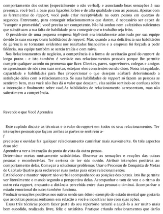 comportamento	 dos	 outros	 (especialmente	 o	 não	 verbal),	 e	 associando	 boas	 sensações	 à	 sua
presença,	você	terá	a	base	para	ligações	fortes	e	de	alta	qualidade	com	as	pessoas.	Apenas	com
as	 ferramentas	 do	 rapport,	 você	 pode	 criar	 receptividade	 na	 outra	 pessoa	 em	 questão	 de
segundos.	 Entretanto,	 para	 conseguir	 relacionamentos	 que	 durem,	 é	 necessário	 ser	 capaz	 de
“cumprir	o	prometido”;	você	precisa	ser	competente.	Não	há	sonhos	nem	cafezinhos	su icientes
que	substituam	a	sua	falta	de	habilidade	para	conseguir	que	o	trabalho	seja	feito.
	 	 O	 presidente	 de	 uma	 pequena	 empresa	 higli-tech	 era	 inicialmente	 admirado	 por	 sua	 equipe
devido	às	suas	excepcionais	habilidades	de	rapport.	Mas,	quando	a	sua	deficiência	nas	habilidades
de	 gerência	 se	 tornaram	 evidentes	 nos	 resultados	 inanceiros	 e	 a	 empresa	 foi	 forçada	 a	 pedir
falência,	sua	equipe	também	se	sentiu	traída	e	com	raiva.
		Nos	Relacionamentos	de	negócios,	a	competência	é	a	forma	de	aceitação	geral	do	rapport	 de
longo	 prazo	 -	 e	 isto	 também	 é	 verdade	 nos	 relacionamentos	 pessoais	 porque	 lhe	 permite
cumprir	qualquer	acordo	ou	promessa	que	 izer.	Clientes,	pares,	supervisores,	colegas	e	amigos
se	aproximam	de	nós	com	suas	metas,	estejam	eles	conscientes	ou	não	disso.	Nossa	integridade,
capacidade	 e	 habilidades	 para	 lhes	 proporcionar	 o	 que	 desejam	 acabará	 determinando	 a
satisfação	deles	com	o	relacionamento.	Se	suas	habilidades	de	 rapport	 só	 fazem	 as	 pessoas	 se
sentirem	bem,	mas	você	não	lhes	dá	o	valor	que	desejam,	elas	sairão	sentindo-se	confusas	sobre
a	 interação	 e	 inalmente	 sobre	 você.As	 habilidades	 de	 relacionamento	 acrescentam,	 mas	 não
subestimem	a	competência.
	
	
	
Revendo	o	que	Você	Aprendeu
	
	
		 Este	capítulo	discute	as	técnicas	e	o	valor	do	rapport	em	 todos	 os	 seus	 relacionamentos.	 Ter
interações	pessoais	que	façam	ambas	as	partes	se	sentirem	a-
f
preciadas	e	ouvidas	faz	qualquer	relacionamento	caminhar	mais	suavemente.	Os	três	aspectos
disso	são:
Aprender	a	ver	a	interação	do	ponto	de	vista	da	outra	pessoa.
Determinar	 metas	 mutuamente	 satisfatórias.	 Observar	 as	 sensações	 e	 reações	 das	 outras
pessoas	 e	 reconhecê-las.	 Ter	 certeza	 de	 ter	 sido	 ouvido.	 Atribuir	 intenções	 positivas	 ao
comportamento	delas.	Começar	a	solucionar	problemas.	Usar	o	Processo	de	Conquista	de	Metas
do	Capítulo	Quatro	para	esclarecer	suas	metas	para	estes	relacionamentos.
Estabelecer	e	manter	rapport	não	verbal	acompanhando	as	posições	dos	outros.	Isto	lhe	permite
ver	literalmente	o	mundo	segundo	a	perspectiva	delas.	Acompanhar	o	tom	de	voz	e	o	ritmo	do
outro	cria	rapport,	enquanto	a	distância	percebida	entre	duas	pessoas	o	diminui.	Acompanhar	o
estado	emocional	do	outro	também	funciona.
Produzir	sensações	positivas	nos	outros	sendo	um	ótimo	exemplo	do	estado	mental	que	gostaria
que	as	outras	pessoas	sentissem	em	relação	a	você	e	incentivar	isso	com	suas	ações.
		Essas	três	técnicas	podem	fazer	parte	do	seu	repertório	natural	 e	ajudá-lo	 a	 ser	 muito	 mais
bem-sucedido,	 realizado,	 livre,	 feliz	 e	 satisfeito.	 Pratique	 criando	 relacionamentos	 que	 darão
 