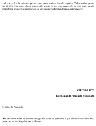 realce	a	você	e	às	vidas	das	pessoas	com	quem	estiver	fazendo	negócios.	Todos	os	dias,	pense
em	alguém	com	quem	não	se	sinta	muito	seguro	do	seu	relacionamento	ou	com	quem	deseje
estabelecer	um	novo	relacionamento	e	use	suas	novas	habilidades	para	criar	rapport.
	
	
	
	
	
	
	
	
	
	
	
	
	
	
	
	
	
	
	
	
	
	
	
	
	
	
	
CAPÍTULO	SETE
	
Estratégias de Persuasão Poderosas
	
	
	
Os	Mitos	da	Persuasão
	
	
	
		Um	dos	mitos	sobre	as	pessoas	com	grande	poder	de	persuasão	é	que	elas	nascem	assim.	Ora,
pense	um	pouco:	Ninguém	nasce	falando...
 