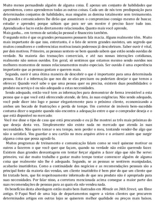 Muito	 menos	 persuadindo	 alguém	 de	 alguma	 coisa.	 E	 apenas	 um	 conjunto	 de	 habilidades	 que
aprendemos,	como	aprendemos	todas	as	outras	coisas.	Cada	um	de	nós	tem	predisposição	para
determinados	conjuntos	de	habilidades,	mas	ninguém	as	domina	totalmente	sem	treinamento.
Os	grandes	comunicadores	lhe	dirão	que	assumiram	o	compromisso	consigo	mesmo	de	buscar,
estudar	 e	 aprender,	 porque	 sabiam	 que	 para	 ser	 um	 mestre	 é	 preciso	 fazer	 tudo	 isso.
Aprendizado	e	lucro	estão	diretamente	relacionados.	Quanto	mais	você	aprende,
Mais	ganha...	em	termos	de	satisfação	pessoal	e	financeira	também.
O	segundo	mito	é	que	os	grandes	persuasores	possuem	fala	macia.	Alguns	realmente	têm.	 Muito
mais	importante	do	que	isso,	entretanto,	é	o	fato	de	serem	grandes	ouvintes,	um	segredo	que
muitos	consultores	e	conferencistas	motivacionais	poderosos	já	descobriram.	Saber	ouvir	é	vital,
por	dois	motivos.	Primeiro,	as	pessoas	sentem-se	bem	quando	sabem	que	estão	sendo	ouvidas	de
verdade.	 Na	 maioria	 das	 transações	 comerciais,	 e	 até	 nas	 nossas	 interações	 cotidianas,
realmente	 não	 somos	 ouvidos.	 Em	 geral,	 só	 sentimos	 que	 estamos	 mesmo	 sendo	 ouvidos	 nos
melhores	momentos	de	nossos	relacionamentos	muito	especiais.	Ser	ouvido	é	uma	experiência
importante	que	as	pessoas	gostam	e	querem	mais.
		Segundo,	ouvir	é	uma	ótima	maneira	de	descobrir	o	que	é	importante	para	uma	determinada
pessoa.	Esta	é	a	informação	que	nos	diz	se	elas	precisam	ou	poderiam	desejar	o	que	temos	a
oferecer.	 Quando	 você	 sabe	 o	 que	 uma	 pessoa	 quer	 ou	 precisa,	 existem	 duas	 possibilidades:	 o
produto	ou	serviço	é	ou	não	adequado	a	estas	necessidades.
		Sendo	adequado,	então	você	tem	as	informações	para	demonstrar	de	forma	irresistı́vel	a	esta
pessoa	que	o	que	você	está	oferecendo	atende,	de	fato,	às	suas	exigências.	Não	sendo	adequado,
você	 pode	 dizer	 isto	 logo	 e	 passar	 elegantemente	 para	 o	 próximo	 cliente,	 economizando	 a
ambos	 um	 bocado	 de	 frustrações	 e	 perda	 de	 tempo.	 Um	 corretor	 de	 imóveis	 bem-sucedido
costuma	dizer	o	seguinte	quando	não	encontra	a	adequação	entre	o	que	o	comprador	deseja	e	o
que	está	disponível	no	mercado:
	Você	me	disse	o	tipo	de	casa	que	está	procurando	e	eu	já	lhe	mostrei	as	três	mais	próximas	do
que	 deseja	 desta	 vez.	 Simplesmente	 não	 existe	 nada	 no	 mercado	 que	 atenda	 às	 suas
necessidades.	Não	quero	tomar	o	seu	tempo,	nem	perder	o	meu,	tentando	vender-lhe	algo	que
não	 o	 satisfará.	 Vou	 guardar	 o	 seu	 cartão	 no	 meu	 arquivo	 ativo	 e	 o	 avisarei	 assim	 que	 surgir
alguma	coisa	que	possa	agradá-lo.
	 	 Muitos	 programas	 de	 treinamento	 e	 comunicação	 falam	 como	 se	 você	 quisesse	 motivar	 os
outros	 a	 fazerem	 o	 que	 você	 quer	 que	 façam,	 quando	 na	 verdade	 não	 estão	 querendo	 fazer.
Existem	 duas	 grandes	 desvantagens	 em	 tentar	 forçar	 alguém	 a	 fazer	 algo	 que	 não	 lhe	 serve:
primeiro,	 vai	 dar	 muito	 trabalho	 e	 gastar	 muito	 tempo	 tentar	 convencer	 alguém	 de	 alguma
coisa	 que	 realmente	 não	 lhe	 é	 adequado.	 Segundo,	 se	 as	 pessoas	 se	 sentirem	 manipuladas,
acabarão	 insatisfeitas.	 Como	 a	 continuidade	 dos	 negócios	 e	 as	 recomendações	 pessoais	 são	 a
principal	fonte	da	maioria	das	vendas,	um	cliente	insatisfeito	é	bem	pior	do	que	um	cliente	que
foi	tratado	bem,	que	foi	respeitosamente	informado	de	que	seu	produto	não	é	apropriado	para
suas	necessidades.	Por	falar	nisso,	a	corretora	 mencionada	 acima	 consegue	 a	 maior	 parte	 das
suas	recomendações	de	pessoas	para	as	quais	ela	não	vendeu	nada.
		Os	benefícios	desta	abordagem	estão	muito	bem	ilustrados	em	Miracle	on	34th	Street,	um	filme
antigo.	 O	 Papai	 Noel	 de	 uma	 loja	 de	 departamentos	 sugere	 a	 vários	 clientes	 que	 procurem
determinados	 artigos	 em	 outras	 lojas	 se	 quiserem	 melhor	 qualidade	 ou	 preços	 mais	 baixos.
 
