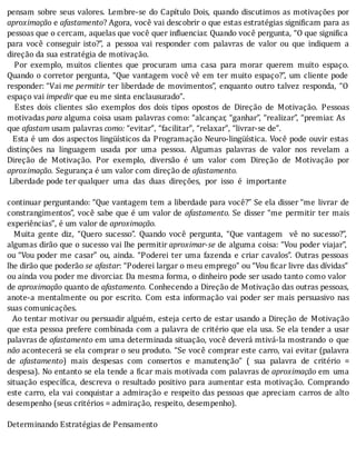 pensam	sobre	seus	valores.	Lembre-se	do	Capı́tulo	Dois,	quando	discutimos	as	motivações	por
aproximação	e	afastamento?	Agora,	você	vai	descobrir	o	que	estas	estratégias	signi icam	para	as
pessoas	que	o	cercam,	aquelas	que	você	quer	in luenciar.	Quando	você	pergunta,	“O	que	signi ica
para	 você	 conseguir	 isto?”,	 a	 pessoa	 vai	 responder	 com	 palavras	 de	 valor	 ou	 que	 indiquem	 a
direção	da	sua	estratégia	de	motivação.
	 	 Por	 exemplo,	 muitos	 clientes	 que	 procuram	 uma	 casa	 para	 morar	 querem	 muito	 espaço.
Quando	o	corretor	pergunta,	“Que	vantagem	você	vê	em	ter	muito	espaço?”,	um	cliente	pode
responder:	“Vai	me	permitir	 ter	 liberdade	de	movimentos”,	enquanto	outro	talvez	responda,	“O
espaço	vai	impedir	que	eu	me	sinta	enclausurado”.
	 	 Estes	 dois	 clientes	 são	 exemplos	 dos	 dois	 tipos	 opostos	 de	 Direção	 de	 Motivação.	 Pessoas
motivadas	para	alguma	coisa	usam	palavras	como:	“alcançar,	“ganhar”,	“realizar”,	“premiar.	As
que	afastam	usam	palavras	como:	“evitar”,	“facilitar”,	“relaxar”,	“livrar-se	de”.
		Esta	é	um	dos	aspectos	lingüı́sticos	da	Programação	Neuro-lingüı́stica.	Você	pode	ouvir	estas
distinções	 na	 linguagem	 usada	 por	 uma	 pessoa.	 Algumas	 palavras	 de	 valor	 nos	 revelam	 a
Direção	 de	 Motivação.	 Por	 exemplo,	 diversão	 é	 um	 valor	 com	 Direção	 de	 Motivação	 por
aproximação.	Segurança	é	um	valor	com	direção	de	afastamento.
	Liberdade	pode	ter	qualquer		uma		das		duas		direções,		por		isso		é		importante
	
continuar	perguntando:	“Que	vantagem	tem	a	liberdade	para	você?”	Se	ela	disser	“me	 livrar	 de
constrangimentos”,	você	sabe	que	é	um	valor	de	afastamento.	Se	 disser	 “me	 permitir	 ter	 mais
experiências”,	é	um	valor	de	aproximação.
	 	 Muita	 gente	 diz,	 “Quero	 sucesso”.	 Quando	 você	 pergunta,	 “Que	 vantagem	 	 vê	 no	 sucesso?”,
algumas	dirão	que	o	sucesso	vai	lhe	permitir	aproximar-se	de	alguma	coisa:	“Vou	poder	viajar”,
ou	“Vou	poder	me	casar”	ou,	ainda.	“Poderei	ter	uma	fazenda	e	criar	cavalos”.	Outras	pessoas
lhe	dirão	que	poderão	se	afastar:	“Poderei	largar	o	meu	emprego”	ou	“Vou	 icar	livre	das	dı́vidas”
ou	ainda	vou	poder	me	divorciar.	Da	mesma	forma,	o	dinheiro	pode	ser	usado	tanto	como	valor	
de	aproximação	quanto	de	afastamento.	Conhecendo	a	Direção	de	Motivação	das	outras	pessoas,
anote-a	mentalmente	ou	por	escrito.	Com	esta	informação	vai	poder	ser	mais	persuasivo	nas
suas	comunicações.
		Ao	tentar	motivar	ou	persuadir	alguém,	esteja	certo	de	estar	usando	a	Direção	 de	 Motivação
que	esta	pessoa	prefere	combinada	com	a	palavra	de	critério	que	ela	usa.	Se	ela	tender	a	usar
palavras	de	afastamento	em	uma	determinada	situação,	você	deverá	mtivá-la	mostrando	 o	 que
não	acontecerá	se	ela	comprar	o	seu	produto.	“Se	você	comprar	este	carro,	vai	evitar	(palavra
de	 afastamento)	 mais	 despesas	 com	 consertos	 e	 manutenção”	 (	 sua	 palavra	 de	 critério	 =
despesa).	No	entanto	se	ela	tende	a	 icar	mais	motivada	com	palavras	de	aproximação	em	 uma
situação	 especı́ ica,	 descreva	 o	 resultado	 positivo	 para	 aumentar	 esta	 motivação.	 Comprando
este	carro,	ela	vai	conquistar	a	admiração	e	respeito	das	pessoas	que	apreciam	carros	de	alto
desempenho	(seus	critérios	=	admiração,	respeito,	desempenho).
	
Determinando	Estratégias	de	Pensamento
	
	
	
 