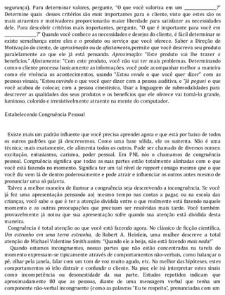 segurança).	 Para	 determinar	 valores,	 pergunte,	 “O	 que	 você	 valoriza	 em	 um	 ________________?”
Determine	 quais	 	 desses	 critérios	 são	 mais	 importantes	 para	 o	 cliente,	visto	 que	 estes	 são	 os
mais	 atraentes	 e	 motivadores	 proporcionarão	 maior	 liberdade	 para	 satisfazer	 as	 necessidades
dele.	Para	descobrir	critérios	mais	importantes,	pergunte,	“O	que	é	importante	para	você	em
________________?”	Quando	você	conhece	as	necessidades	e	desejos	do	cliente,	é	fácil	determinar	se
existe	 semelhança	 entre	 eles	 e	 o	 produto	 ou	 serviço	 que	 você	 oferece.	 Saber	 a	 Direção	 de
Motivação	do	ciente,	de	aproximação	ou	de	afastamento,permite	que	você	descreva	seu	produto
paralelamente	 ao	 que	 ele	 já	 está	 pensando.	 Aproximação:	 “Este	 produto	 vai	 lhe	 trazer	 x
beneficios.”	Afastamento:	“Com	este	produto,	você	não	vai	ter	mais	problemas.	Determinando
como	o	cliente	processa	basicamente	as	informações,	você	pode	acompanhar	melhor	a	maneira
como	 ele	 vivência	 os	 acontecimentos,	 usando	 “Estou	 vendo	 o	 que	 você	 quer	 dizer”	 com	 as
pessoas	visuais,	“Estou	ouvindo	o	que	você	quer	dizer	com	a	pessoa	auditiva,	e	“Já	 peguei	 o	 que
você	acabou	de	colocar,	com	a	pessoa	cinestésica.	Usar	a	linguagem	de	submodalidades	para
descrever	as	qualidades	dos	seus	produtos	e	os	benefı́cios	que	ele	oferece	vai	torná-lo	grande,
luminoso,	colorido	e	irresistivelmente	atraente	na	mente	do	computador.
	
Estabelecendo	Congruência	Pessoal
	
	
		Existe	mais	um	padrão	in luente	que	você	precisa	aprendei	agora	e	que	está	por	baixo	de	todos
os	 outros	 padrões	 que	 já	 descrevemos.	 Como	 uma	 base	 sólida,	 ele	 os	 sustenta.	 Não	 é	 uma
técnica;	mais	exatamente,	ele	alimenta	todos	os	outros.	Pode	ser	chamado	de	diversos	nomes:
excitação,	 entusiasmo,	 carisma,	 poder	 pessoal.	 Em	 PNL	 nós	 o	 chamamos	 de	 congruência
pessoal.	Congruência	signi ica	que	 todas	 as	suas	 partes	 estão	 totalmente	 alinhadas	 com	 o	 que
você	está	fazendo	no	momento.	Signi ica	ter	um	tal	nı́vel	de	rapport	consigo	mesmo	qne	o	que
você	diz	vem	lá	de	dentro	poderosamente	e	pode	atrair	e	in luenciar	os	outros	antes	mesmo	de
pronunciar	uma	só	palavra.
		Talvez	a	melhor	maneira	de	ilustrar	a	congruência	seja	descrevendo	a	incongruência.	Se	você
já	 fez	 uma	 apresentação	 pensando	 ao|	 mesmo	 tempo	 nas	 contas	 a	 pagar,	 ou	 na	 escola	 das
crianças,	você	sabe	o	que	é	ter	a	atenção	dividida	entre	o	que	realmente	está	fazendo	naquele
momento	 e	 as	 outras	 preocupações	 que	 precisam	 ser	 resolvidas	 mais	 tarde.	 Você	 também
provavelmente	 já	 notou	 que	 sua	 apresentação	 sofre	 quando	 sua	 atenção	 está	 dividida	 desta
maneira.
		Congruência	é	total	atenção	ao	que	você	está	fazendo	agora.	No	clássico	de	 icção	cientı́ ica,
Um	 estranho	 em	 uma	 terra	 estranha,	 de	Robert	 A.	 Heinlein,	 uma	 mulher	 descreve	 a	 total
atenção	de	Michael	Valentine	Smith	assim:	“Quando	ele	a	beija,	não	está	fazendo	mais	nada!”
	 	 Quando	 estamos	 incongruentes,	 nossas	 partes	 que	 não	 estão	 concentradas	 na	 tarefa	 do
momento	expressam-se	tipicamente	através	de	comportamentos	não-verbais,	como	balançar	o
pé,	olhar	pela	janela,	falar	com	um	tom	de	voz	muito	agudo,	etc.	Na	melhor	das	hipóteses,	estes
comportamentos	 só	 irão	 distrair	 e	 confundir	 o	 cliente.	 Na	 pior,	 ele	 irá	 interpretar	 estes	 sinais
como	 incompetência	 ou	 desonestidade	 da	 sua	 parte.	 Estudos	 repetidos	 indicam	 que
aproximadamente	 80	 que	 as	 pessoas,	 diante	 de	 uma	 mensagem	 verbal	 que	 tenha	 um
componente	não-verbal	incongruente	(como	as	palavras	“Eu	te	respeito”,	pronunciadas	com	um
 