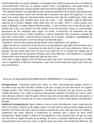 sorriso	reprimido),	em	geral	respondem	à	mensagem	não-verbal	mesmo	que	não	a	reconheçam
conscientemente!	 Visto	 que	 as	 pessoas	 reagem	 mais	 a	 incongruência,	 esta	 pode	 minar	 ou
destruir	a	comunicação,	mesmo	quando	tudo	mais	estiver	sendo	feito	de	forma	correta.
		No	capı́tulo	anterior,	você	aprendeu	muitas	maneiras	especı́ icas	de	construir	relacionamentos
com	 as	 outras	 pessoas.	 Como	 você	 decidiu	 que	 as	 pessoas	 com	 quem	 faz	 negócios	 e	 as	 com
quem	 tem	 outros	 tipos	 de	 relacionamentos	 merecem	 este	 tipo	 de	 consideração,	 existe	 uma
outra	 pessoa	 que	 você	 também	 deve	 levar	 em	 conta	 –	 você,	 incluindo	 todos	os	 diferentes
aspectos	 de	 si	 mesmo.	 Alguém	 muito	 sábio	 uma	 vez	 me	 disse:	 “Você	 é	 a	 única	 pessoa	 com
quem	é	obrigado	a	acordar	todos	os	dias	de	manhã...	e	como	vai	fazer	isto	o	resto	da	sua	vida,	é
melhor	que	o	faça	com	prazer.”	Na	vida,	muitas	vezes	nos	forçamos	a	fazer	as	coisas	porque
precisamos	 de	 um	 empurrão	 para	 seguir	 em	 frente.	 Certamente,	 há	 momentos	 em	 que
precisamos	 lutar	 contra	 a	 nossa	 resistência	 e	 sufocar	 sensações.	 Mas	 acabamos	 cansados	 de
fazer	isto.	 Certas	 horas,	 é	 preciso	 prestar	 atenção	 em	 si	 mesmo.	 Considere	 a	 possibilidade	 de
precisar	dar	mais	atenção	a	si	mesmo	do	que	está	fazendo	agora.
		Quando	se		trata	de	nós	mesmos,	há	que	possua		mais		experiência		em		quebrar		o
	rapport	do	que	em	construí-lo.	Pense	nas	vezes	em	que	ignorou	o	que	sabia	intuitivamente	ser	o
melhor	para	você	mesmo	–	momentos	em	que	não	fez	o	que	você	mais	valorizava.	Talvez,	no
passado,	 isso	não	 tenha	 dado	 certo.	 As	 vezes	 você	 pode	 até	 ter	 se	 sentido	 sem	 rapport	 por	 si
mesmo	-	quando	uma	de	suas	partes	desejava	uma	coisa	diferente.	Com	freqüência,	 as	 pessoas
só	percebem	estas	sensações	depois	que	algo	não	deu	certo.
	Você	sabe,	na	época	alguma	coisa	me	dizia	que	não	ia	dar	certo.”	O	primeiro	passo	para	se	lidar
com	a	congruência	é	observar	claramente	o	que	está	acontecendo,	para	poder	agir	antes	que
seja	tarde	demais.
	
	
	
	
		Exercício	25:	Descobrindo	SEUS	INDÍCIOS	DE	CONGRUÊNCIA	E		Incongruência
	
Incongruência.	 O	primeiro	 passo	 para	 voltar	 ao	 bom	 relacionamento	consigo	 mesmo	 é
reconhecer	que	ele	não	está	bom.	Lembre-se	de	uma	ocasião	em	que	não	esteve	em	 rapport
consigo	 mesmo.	 Você	 estava	 incongruente.	 Escolha	 um	 momento	 em	 que	 esteve	 em	 forte
conflito	não	estava	 com	 “todos	 os	 sistemas	 funcionando”.	 Quando	 se	 lembrar	 de	 como	 é	 estar
nesta	situação,	observe	o	que	vê;	quem	está	lá;	o	que	está	acontecendo,	quais	são	suas	opções;	o
que	está	dizendo	a	si	mesmo	em	voz	alta	e	internamente;	e	o	que	a	outra	pessoa	está	dizendo	e
fazendo.
Indício	de	Incongruência.	Agora,	observe	como	se	sente	Literalmente,	tome	consciência	de
todo	o	seu	corpo	e	observe	se	de,	algum	modo,	você	não	está	em	pleno	acordo	consigo	mesmo.
Embora	você	talvez	não	seja	capaz	de	explicar	exatamente	como	sabe	que	está	em	con lito,	é
importante	 que	 possa	 observar	 o	 sentimento	 ou	 sensação	 que	 o	 alerta	 iln	 estar	 sendo
incongruente.	Quase	sempre,	o	indı́cio	de	incongruência	é	uma	sensação	fı́sica	de	que	as	coisas
não	 vão	 bem	 na	 região	 do	 peito	 ou	 da	 barriga.	 As	 vezes,	 as	 pessoas	 observam	 que	 a	 metade
esquerda	desta	área	sente	uma	coisa,	e	a	direita	sente	uma	outra	coisa	totalmente	diferente.	 Na
 