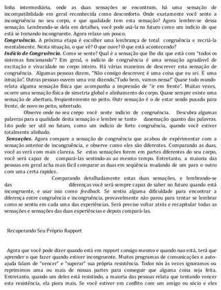 linha	 intermediária,	 onde	 as	 duas	 sensações	 se	 encontram,	 há	 uma	 sensação	 de
incompatibilidade	 em	 geral	 reconhecida	 como	 desconforto.	 Onde	 exatamente	 você	 sente	 a
incongruência	 no	 seu	 corpo,	 e	 que	 qualidade	 tem	 esta	 sensação?	 Agora	 lembre-se	 dessa
sensação.	Lembrando-se	dela	em	detalhes,	você	pode	usá-la	no	futuro	como	um	indı́cio	de	que
está	se	tornando	incongruente.	Agora	relaxe	um	pouco.
Congruência.	 A	 próxima	 etapa	 é	 escolher	 uma	 lembrança	 de	 total	 	 congruência	 e	 recriá-la
mentalmente.	Nesta	situação,	o	que	vê?	O	que	ouve?	O	que	está	acontecendo?
Indício	de	Congruência.	Como	se	sente?	Qual	é	a	sensação	que	lhe	diz	que	está	com	“todos	os
sistemas	 funcionando”?	 Em	 geral,	 o	 indı́cio	 de	 congruência	 é	 uma	 sensação	 agradável	 de
excitação	 e	 vivacidade	 no	 corpo	 inteiro.	 Há	 várias	 maneiras	 de	 descrever	 esta	 sensação	 de
congruência.		Algumas	pessoas	dizem,	“Não	consigo	descrever,	é	uma	coisa	que	eu	sei.	 E	 uma
intuição”.	Outras	pessoas	ouvem	uma	voz	dizendo,“Tudo	bem,	vamos	nessa!”	Quase	todo	mundo
relata	 alguma	 sensação	 fı́sica	 que	 acompanha	 a	 impressão	 de	 “ir	 em	 frente”.	 Muitas	 vezes,
ocorre	uma	sensação	física	de	simetria	global	e	alinhamento	do	corpo.	Quase	sempre	existe	uma
sensação	de	abertura,	freqüentemente	no	peito.	Outr	sensação	é	o	de	estar	sendo	puxado	para
frente,	de	novo	no	peito,	sobretudo.
												Observe	onde	no	seu	corpo		você		sente		indı́cio		de		congruência.				Descubra	algumas
palavras	para	a	qualidade	desta	sensação	e	lembre	se	tanto				dasensação	 quanto	 das	 palavras.
Isto	 pode	 ser	 util	 no	 futuro,	 como	 um	 indı́cio	 de	 forte	 congruência,	 quando	 você	 estiver
totalmente	alinhado.
	 Sensações.	 Agora	 compare	 a	 sensação	 de	 congruência	 que	 acabou	 de	 expérimentar	 com	 a
sensação	anterior	de	 incongruência,	 e	 observe	 como	 eles	 são	 diferentes.	 Comparando	 as	 duas,
você	as	verá	com	mais	clareza.	Se		estas	 sensações	 forem	 em	 partes	 diferentes	 do	 seu	 corpo,
você	 será	 capaz	 de	 	 	 compará-las	 sentindo-as	 ao	 mesmo	 tempo.	 Entretanto,	 a	 maioria	 das
pessoas	em	geral	acha	mais	fácil	comparar	as	duas	em	seqüência	 mudando	 de	 um	 para	 o	 outro
com	uma	certa	rapidez.
	 	 	 	 	 	 	 	 	 	 	 	 Comparando	 detalhadamente	 estas	 duas	 sensações,	 e	 lembrando-se
das																																						diferenças	você	será	sempre	capaz	de	saber	 no	 futuro	 quando	 está
incongruente,	 e	 usar	 isso	 como	 feedback.	 Se	 sentiu	 alguma	 di iculdade	 para	 encontrar	 a
diferença	entre	congruência	e	incongruência,	provavelmente	 não	 parou	 para	 tentar	 se	 lembrar
como	se	sentiu	em	cada	uma	das	experiências.	Será	preciso	voltar	atrás	e	recapitular	 todas	 as
sensações	e	sensações	das	duas	experiências	e	depois	compará-las.
	
																																																																																																																															
		Recuperando	Seu	Próprio	Rapport
	
	
		Agora	que	você	pode	dizer	quando	está	em	rapport	consigo	mesmo	e	quando	nao	está,	terá	que
aprender	o	que	fazer	quando	estiver	incongruente.	Muitos	programas	de	comunicações	e	auto-
ajuda	falam	de	“vencer”	e	“superar”	sua	própria	resistência.	Todos	nós	às	vezes	ignoramos	ou
reprimimos	 uma	 ou	 mais	 de	 nossas	 partes	 para	 conseguir	 que	 alguma	 coisa	 seja	 feita.
Entretanto,	quando	um	deles	está	resistindo,	a	maioria	das	pessoas	relata	que	tentando	vencer
esta	 resistência,	 ela	 piora	 mais.	 Se	 você	 estiver	 em	 con lito	 com	 um	 amigo	 ou	 sócio	 e	 eles
 
