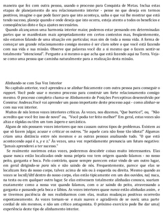 maneira	 que	 fez	 com	 outra	 pessoa,	 usando	 o	 processo	 para	 Conquista	 de	 Metas.	 Inclua	 estas
etapas	 de	 planejamento	 do	 seu	 relacionamento	 interior	 -	 pense	 no	 que	 deseja	 em	 termos
positivos,	imagine	o	que	pode	fazer	para	que	isto	aconteça,	saiba	o	que	vai	lhe	mostrar	que	está
tendo	sucesso,	planeje	quando	e	onde	deseja	que	isto	ocorra,	esteja	atento	a	todos	os	benefícios	e
conseqüências	disto	e	faça	ajustes	necessários.
		Quando	alcançamos	uma	harmonia	interior	maior,	podemos	estar	pensando	em	determinadas
partes	 que	 se	 manifestam	 mais	 apropriadamente	 em	 certos	 contextos	 mas,	 freqüentemente,
não	estamos	falando	de	uma	situação	em	particular,	mas	sim	de	toda	a	nossa	vida.	A	forma	de
começar	um	grande	relacionamento	consigo	mesmo	é	ser	claro	sobre	o	que	você	está	fazendo
com	sua	vida	e	sua	missão.	Observe	que	palavras	você	diz	a	si	mesmo	que	o	fazem	sentir-se
totalmente	“intencional”.	Pergunte	a	si	mesmo	o	que	acha	que	está	fazendo	aqui	na	Terra.	Veja-
se	como	uma	pessoa	que	caminha	naturalmente	para	a	realização	desta	missão.
	
	
	
	
		Alinhando-se	com	Sua	Voz	Interior
		No	capítulo	anterior,	você	aprendeu	a	se	alinhar	fisicamente	com	outra	pessoa	para	conseguir	o
rapport.	 Você	 pode	 usar	 o	 mesmo	 processo	 para	 construir	 um	 forte	 relacionamento	 consigo
mesmo.	O	processo	completo	chama-se	Alinhamento	de	Posições	Perceptivas	desenvolvido	por
Connirac	Andreas.Você	vai	aprender	um	passo	importante	deste	processo	aqui	-	como	alinhar-se
com	sua	voz	interior.
		Muitos	de	nós	lemos	vozes	interiores	crı́ticas.	As	vezes,	nos	dizemos,	“Que	burrice!”,	ou,		“Não
acredito	que	você	fez	isso	de	novo!”	ou,		“Você	podia	ter	feito	melhor!"	Em	geral,	estas	vozes	são
altas	e	rápidas	ou	têm	um	tom	áspero	e	sarcástico.
		Alguns	de	nós	possuem	vozes	interiores	que	nos	causam	outros	tipos	de	problemas.	Existem	as
que	só	fazem	julgar,	acusar	e	criticar	os	outros.	“Se	aquele	cara	não	fosse	tão	idiota!”	Algumas
criam	 uma	 distância	 entre	 nós	 mesmos	 e	 as	 outras	 pessoas	 analisando	 tudo.	 "O	 que	 está
acontecendo	aqui	é	x,	y	e	z.”	As	vezes,	uma	voz	repetidamente	prenuncia	um	futuro	negativo:
“Jamais	aprenderei	a	ter	sucesso."
	 	 Se	 realmente	 ouvirmos	 estas	 vozes,	 poderemos	 descobrir	 coisas	 muito	 interessantes.	 Elas
quase	 nunca	 estão	 localizadas	 onde	 nossa	 própria	 voz	 tem	 origem	 quando	 falamos	 -	 no	 nosso
peito,	garganta	e	boca.	Pelo	contrário,	quase	sempre	parecem	estar	vindo	de	um	 outro	 lugar,
em	 geral	 dirigindo-se	 para	 nós	 e	 não	 saindo	 de	 nós.	 Frequentemente,	 parece	 que	 elas	 se
localizam	fora	do	nosso	corpo,	talvez	acima	de	nós	ou	à	esquerda	ou	direita.	Mesmo	quando	as
vozes	se	locnll/iiltf	dentro	do	nosso	corpo,	elas	estão	tipicamente	em	um	dos	ouvidos,	na|	nuca,
na	testa	ou	em	qualquer	outro	lugar.	Se	elas	estivessem	totalmente	alinhadas	conosco,	soariam
exatamente	 como	 a	 nossa	 voz	 quando	 falamos,	 com	 o	 ar	 saindo	 do	 peito,	 atravessando	 a
garganta	e	passando	pela	boca	e	lábios.	As	vozes	interiores	quase	nunca	estão	alinhadas	assim,	 e
se	 tivermos	 paciência	 de	 nos	 realinharmos	 com	 elas,	 muitas	 mudanças	 positivas	 ocorrerão
espontaneamente.	 As	 vozes	 tornam-se	 e	mais	 suaves	 e	 agradáveis	 de	 se	 ouvir,	 uma	 parte
cordial	de	nós	mesmos,	e	não	um	crı́tico	antagonista.	O	próximo	exercı́cio	pode	lhe	dar	uma|
experiência	deste	tipo	de	alinhamento	interior.
 