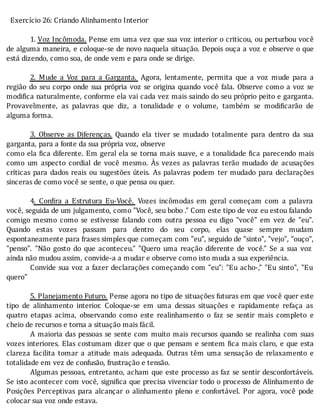 Exercício	26:	Criando	Alinhamento	Interior
	
1.	Voz	Incômoda.	Pense	em	uma	vez	que	sua	voz	interior	o	criticou,	ou	perturbou	você
de	alguma	maneira,	e	coloque-se	de	novo	naquela	situação.	Depois	ouça	a	voz	e	observe	o	que
está	dizendo,	como	soa,	de	onde	vem	e	para	onde	se	dirige.
	
2.	 Mude	 a	 Voz	 para	 a	 Garganta. 	 Agora,	 lentamente,	 permita	 que	 a	 voz	 mude	 para	 a
região	do	seu	corpo	onde	sua	própria	voz	se	origina	quando	você	fala.	Observe	como	a	voz	se
modi ica	naturalmente,	conforme	ela	vai	cada	vez	mais	saindo	do	seu	próprio	peito	e	garganta.
Provavelmente,	 as	 palavras	 que	 diz,	 a	 tonalidade	 e	 o	 volume,	 também	 se	 modi icarão	 de
alguma	forma.
	
3.	 Observe	 as	 Diferenças.	 Quando	 ela	 tiver	 se	 mudado	 totalmente	 para	 dentro	 da	 sua
garganta,	para	a	fonte	da	sua	própria	voz,	observe
como	ela	 ica	diferente.	Em	geral	ela	se	torna	mais	suave,	e	a	tonalidade	 ica	parecendo	mais
como	 um	 aspecto	 cordial	 de	 você	 mesmo.	 As	 vezes	 as	 palavras	 terão	 mudado	 de	 acusações
crı́ticas	 para	 dados	 reais	 ou	 sugestões	 úteis.	 As	 palavras	 podem	 ter	 mudado	 para	 declarações
sinceras	de	como	você	se	sente,	o	que	pensa	ou	quer.
	
4.	 Con ira	 a	 Estrutura	 Eu-Você. 	 Vozes	 incômodas	 em	 geral	 começam	 com	 a	 palavra
você,	seguida	de	um	julgamento,	como	"Você,	seu	bobo	."	Com	este	tipo	de	voz	eu	estou	falando
comigo	 mesmo	 como	 se	 estivesse	 falando	 com	 outra	 pessoa	 eu	 digo	 "você"	 em	 vez	 de	 "eu".
Quando	 estas	 vozes	 passam	 para	 dentro	 do	 seu	 corpo,	 elas	 quase	 sempre	 mudam
espontaneamente	para	frases	simples	que	começam	com	"eu",	seguido	de	"sinto",	"vejo",	"ouço",
"penso".	 "Não	 gosto	 do	 que	 aconteceu."	 "Quero	 uma	 reação	 diferente	 de	 você."	 Se	 a	 sua	 voz
ainda	não	mudou	assim,	convide-a	a	mudar	e	observe	como	isto	muda	a	sua	experiência.
Convide	sua	voz	a	fazer	declarações	começando	com	"eu":	"Eu	acho-,"	"Eu	sinto",	"Eu
quero"
	
5.	Planejamento	Futuro.	Pense	agora	no	tipo	de	situações	futuras	em	que	você	quer	este
tipo	 de	 alinhamento	 interior.	 Coloque-se	 em	 uma	 dessas	 situações	 e	 rapidamente	 refaça	 as
quatro	 etapas	 acima,	 observando	 como	 este	 realinhamento	 o	 faz	 se	 sentir	 mais	 completo	 e
cheio	de	recursos	e	torna	a	situação	mais	fácil.
A	maioria	das	pessoas	se	sente	com	muito	mais	recursos	quando	se	realinha	com	suas
vozes	interiores.	Elas	costumam	dizer	que	o	que	pensam	e	sentem	 ica	mais	claro,	e	que	esta
clareza	 facilita	 tomar	 a	 atitude	 mais	 adequada.	 Outras	 têm	 uma	 sensação	 de	 relaxamento	 e
totalidade	em	vez	de	confusão,	frustração	e	tensão.
Algumas	pessoas,	entretanto,	acham	que	este	processo	as	faz	se	sentir	desconfortáveis.
Se	isto	acontecer	com	você,	signi ica	que	precisa	vivenciar	todo	o	processo	de	Alinhamento	de
Posições	 Perceptivas	 para	 alcançar	 o	 alinhamento	 pleno	 e	 confortável.	 Por	 agora,	 você	 pode
colocar	sua	voz	onde	estava.
	
 