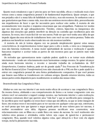 Importância	da	Congruência	Pessoal	Profunda
	
	
		Quanto	mais	estudamos	o	que	é	preciso	para	ser	bem-sucedido,	e icaz	e	realizado	mais	claro
vemos	como	a	nossa	congruência	pessoal	é	de	fundamental	importância.	Quase	sempre,	o	que
nos	prejudica	não	é	a	nossa	falta	de	habilidade	ou	técnica,	mas	nós	mesmos.	Se	sonhamos	com	o
que	gostaríamos	que	fosse	a	nossa	vida,	mas	não	nos	sentimos	merecedores	dela,	provavelmente
nos	 impediremos	 de	 fazer	 o	 que	 for	 necessário	 para	 realizar	 este	 sonho.	 A	 maioria	 de	 nós
ocasionalmente	tem	reações	e	respostas	emocionais	que	nos	atrapalham.	Podemos	ter	medos
que	 nos	 impeçam	 de	 agir	 adequadamente.	 Timidez,	 ciúmes,	 hipocrisia	 ou	 insegurança	 são
algumas	 das	 emoções	 que	 podem	 interferir	 na	 direção	 ou	 caminho	 que	 escolhemos	 para	 nós
mesmos.	As	vezes,	isto	é	mais	fácil	de	ver	nos	outros.	Pode	ser	que	você	tenha	uma	idéia	do	que
impede	alguns	dos	seus	sócios	de	trabalharem	bem	com	você	ou	com	outras	pessoas.	Todos	nós
podemos	nos	beneficiar	muito	observando	isto	em	nós	mesmos	também.
	 	 A	 maioria	 de	 nós	 já	 tentou	 alguma	 vez	 no	 passado	 simplesmente	 ignorar	 estas	 nossas
caracterı́sticas.	Já	experimentamos	tentar	jogar	para	o	alto	o	medo,	a	raiva	ou	a	insegurança,
mas	 não	 funciona	 realmente.	 A	 nossa	 maior	 oportunidade	 de	 sucesso	 e	 realização	 é	 quando
buscamos	 respeitar	 e	 aceitar	 todas	 as	 partes	 de	 nós	 mesmos	 para	 que	 se	 juntem	 num	 todo
unificado.
	 	 Os	 métodos	 que	 apresentamos	 neste	 capı́tulo	 podem	 ajudá-lo	 a	 se	 tornar	 mais	 alinhado
interiormente	-	tendo	um	relacionamento	mais	harmonioso	consigo	mesmo.	Se	quiser	alcançar
ainda	 mais	 harmonia	 interior,	 o	 recente	 e	 inovador	 trabalho	 da	 co-fundadora	 da	 NLP
Comprehensive,	Connirae	Andreas,	pode	ser	de	grande	ajuda.2	 Seu	 Processo	 de	 Transformação
do	Núcleo	Essencial	(Core	Transformation)	tem	sido	chamado	de	a	PNL	em	flor	e	pode	ajudá-lo	a
entrar	em	congruência	pessoal	de	uma	forma	profundamente	compassiva.	O	que	você	pensou
que	fossem	suas	falhas	se	transformam	em	valiosos	amigos.	Quando	estamos	inteiros,	todas	as
nossas	partes	estão	disponíveis	para	manifestarem	os	sonhos	das	nossas	vidas.
	
		Desenvolvendo	Sua	Congruência	Física
	
		Alinhar-se	com	sua	voz	interior	é	um	meio	muito	e icaz	de	acentuar	a	 sua	 congruência	 fı́sica.
Da	mesma	forma,	alinhando	o	seu	comportamento	 de	 forma	 a	 se	 tornar	 congruente	 com	 seu
valores	você	vai	aumentar	o	rapport	consigo	 mesmo,	 sua	 harmonia	 interior	 e	 auto-realização.
As	pessoas	costumam	dizer	que	querem	uma	“vida	boa”	e	que	se	sacri icarão	para	consegui-la.
Se	sacrifı́cio	para	você	signi ica	às	vezes	fazer	coisas	que	são	difı́ceis,	ou	que	se	sente	inseguro	de
fazer,	isto	muitas	vezes	é	necessário	para	se	ter	sucesso	em	qualquer	coisa	que	seja.	entretanto,
se	 você	 pensa	 que	 tem	 que	 ignorar	 e	 negar	 grande	 parte	 de	 seus	 valores	 para	 ter	 sucesso,	 é
melhor	 reconsiderar	 esta	 idéia.	 Algumas	 pessoas	 sacri icam	 seus	 casamentos,	 seus
relacionamentos	com	os	 ilhos	ou	a	saúde	fı́sica	em	nome	do	sucesso.	Se	você	realmente	não
valoriza	 estas	 pessoas	 e	 atividades,	 então	 talvez	 seja	 capaz	 de	 ignorá-las	 e	 permanecer
congruente.	 Mas,	 quando	 você	 valoriza	 alguma	 coisa,	 quer	 abraçá-la	 e	 icar	 com	 ela	 algum
tempo,	incluí-la	plenamente	sua	vida.
 