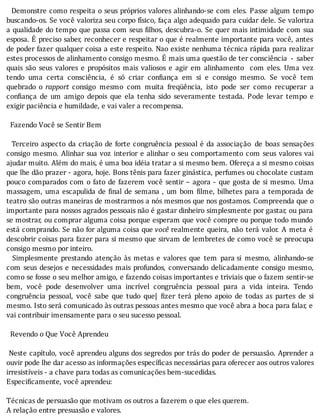 Demonstre	como	respeita	o	seus	próprios	valores	alinhando-se	com	eles.	Passe	algum	tempo
buscando-os.	Se	você	valoriza	seu	corpo	fı́sico,	faça	algo	adequado	para	cuidar	dele.	Se	valoriza
a	qualidade	do	tempo	que	passa	com	seus	 ilhos,	descubra-o.	Se	quer	mais	intimidade	com	sua
esposa.	E	preciso	saber,	reconhecer	e	respeitar	o	que	é	realmente	importante	para	você,	antes
de	poder	fazer	qualquer	coisa	a	este	respeito.	Nao	existe	nenhuma	técnica	rápida	para	realizar
estes	processos	de	alinhamento	consigo	mesmo.	E	mais	uma	questão	de	ter	consciência		-	 saber
quais	 são	 seus	 valores	 e	 propósitos	 mais	 valiosos	 e	 agir	 em	 alinhamento	 	 com	 eles.	 Uma	 vez
tendo	 uma	 certa	 consciência,	 é	 só	 criar	 con iança	 em	 si	 e	 consigo	 mesmo.	 Se	 você	 tem
quebrado	 o	 rapport	 consigo	 mesmo	 com	 muita	 freqüência,	 isto	 pode	 ser	 como	 recuperar	 a
con iança	 de	 um	 amigo	 depois	 que	 ela	 tenha	 sido	 severamente	 testada.	 Pode	 levar	 tempo	 e
exigir	paciência	e	humildade,	e	vai	valer	a	recompensa.
	
		Fazendo	Você	se	Sentir	Bem
	
		Terceiro	aspecto	da	criação	de	forte	congruência	pessoal	é	da	associação	 de	 boas	 sensações
consigo	mesmo.	Alinhar	sua	voz	interior	e	alinhar	o	seu	comportamento	com	seus	valores	vai
ajudar	muito.	Além	do	mais,	é	uma	boa	idéia	tratar	a	si	mesmo	bem.	Ofereça	a	si	mesmo	coisas
que	lhe	dão	prazer	-	agora,	hoje.	Bons	tênis	para	fazer	ginástica,	perfumes	ou	chocolate	custam
pouco	comparados	com	o	fato	de	fazerem	você	sentir	–	agora	-	que	gosta	de	si	mesmo.	Uma
massagem,	uma	escapulida	de	 inal	de	semana	,	um	bom	 ilme,	bilhetes	para	a	temporada	de
teatro	são	outras	maneiras	de	mostrarmos	a	nós	mesmos	que	nos	gostamos.	Compreenda	que	o
importante	para	nossos	agrados	pessoais	não	é	gastar	dinheiro	simplesmente	por	gastar,	ou	para
se	mostrar,	ou	comprar	alguma	coisa	porque	esperam	que	você	compre	ou	porque	todo	mundo
está	comprando.	Se	não	for	alguma	coisa	que	você	realmente	queira,	não	terá	valor.	A	meta	é
descobrir	coisas	para	fazer	para	si	mesmo	que	sirvam	de	lembretes	de	como	você	se	preocupa
consigo	mesmo	por	inteiro.
	 	 Simplesmente	 prestando	 atenção	 às	 metas	 e	 valores	 que	 tem	 para	si	 mesmo,	 alinhando-se
com	seus	desejos	e	necessidades	mais	profundos,	conversando	delicadamente	consigo	mesmo,
como	se	fosse	o	seu	melhor	amigo,	e	fazendo	coisas	importantes	e	triviais	que	o	fazem	sentir-se
bem,	 você	 pode	 desenvolver	 uma	 incrı́vel	 congruência	 pessoal	 para	 a	 vida	 inteira.	 Tendo
congruência	 pessoal,	 você	 sabe	 que	 tudo	 que|	 izer	 terá	 pleno	 apoio	 de	 todas	 as	 partes	 de	 si
mesmo.	Isto	será	comunicado	às	outras	pessoas	antes	mesmo	que	você	abra	a	boca	para	falar,	e
vai	contribuir	imensamente	para	o	seu	sucesso	pessoal.
	
		Revendo	o	Que	Você	Aprendeu
	
	Neste	capı́tulo,	você	aprendeu	alguns	dos	segredos	por	trás	do	poder	de	persuasão.	Aprender	a
ouvir	pode	lhe	dar	acesso	as	informações	específicas	necessárias	para	oferecer	aos	outros	valores
irresistíveis	-	a	chave	para	todas	as	comunicações	bem-sucedidas.
Especificamente,	você	aprendeu:
	
Técnicas	de	persuasão	que	motivam	os	outros	a	fazerem	o	que	eles	querem.
A	relação	entre	presuasão	e	valores.
 