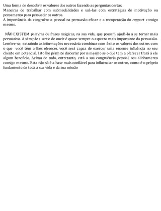 Uma	forma	de	descobrir	os	valores	dos	outros	fazendo	as	perguntas	certas.
Maneiras	 de	 trabalhar	 com	 submodalidades	 e	 usá-las	 com	 estratégias	 de	 motivação	 ou
pensamento	para	persuadir	os	outros.
A	importância	da	congruência	pessoal	na	persuasão	e icaz	e	a	recuperação	do	 rapport	 consigo
mesmo.
	
		NÃO	EXISTEM	palavras	ou	frases	mágicas,	na	sua	vida,	que	possam	ajudá-lo	a	se	tornar	mais
persuasivo.	A	sim ples	 art e	de	ouvir	é	quase	sempre	o	aspecto	mais	importante	da	persuasão.
Lembre-se,	extraindo	as	informações	necessária	combinar	com	êxito	os	valores	dos	outros	com
o	 que	 	 você	 tem	 a	 lhes	 oferecer,	 você	 será	 capaz	 de	 exercer	 uma	 enorme	 in luência	 no	 seu
cliente	em	potencial.	Isto	lhe	permite	discernir	por	si	mesmo	se	o	que	tem	a	oferecer	trará	a	ele
algum	 bene icio.	 Acima	 de	 tudo,	 entretanto,	 está	 a	 sua	 congruência	 pessoal,	 seu	 alinhamento
consigo	mesmo.	Esta	não	só	é	a	base	mais	con iável	para	in luenciar	os	outros,	como	é	o	próprio
fundamento	de	toda	a	sua	vida	e	da	sua	missão
 
