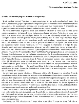 CAPÍTULO	OITO
	
Eliminando Seus Medos e Fobias
	
	
	
Usando	a	Dissociação	para	Aumentar	a	Segurança
	
		Sentir	medo	é	normal.	Tubarões,	correntes	marinhas,	bairros	mal-assombrados	à	noite,	cães
ferozes,	reuniões	de	gangs	e	ogivas	nucleares	podem	gerar	sentimentos	justos	de	medo	em	todos
nós.	 Algumas	 de	 nossas	 partes	 reconhecem	 o	 perigo	 que	 eles	 representam.	 A	 ansiedade	 que
experimentamos	nos	faz	evitar	riscos	irracionais	e	nos	motiva	a	mudar	as	coisas.
	 	 As	 vezes,	 entretanto,	 as	 pessoas	 icam	 com	 medo	 de	 situações	 e	 coisas	 que	 não	 são,	 por	 si
mesmas,	realmente	perigosas.	E	o	que	costumamos	chamar	de	fobias.	Fobia,	termo	 grego	 para
medo,	 é	 o	 nome	 usado	 para	 qualquer	 forma	 de	 evitar	 de	 algo	 desagradável	 no	 ambiente.
Exemplos	incluem	falar	em	público,	alturas,	tempestades,	ir	ao	médico,	viajar	de	avião,	dirigir
em	 auto-estradas,	 reunir-se	 com	 superiores,	 vender	 pelo	 telefone,	 entrevistas	 de	 emprego	 ou
tratar	com	parentes.	Pense	em	uma	situação	qualquer	e	vai	encontrar	alguém	com	medo.	Estes
são	 necessariamente	 medos	 “racionais”.	 Se	 você	 exagera	 mentalmente	 o	 perigo	 de	 uma
situação	ou	se	sente	apreensivo	quanto	a	situações	que	não	atemorizam	outras	pessoas,	talvez
você	tenha	uma	fobia	ou	medo	i	racional.	O	psicólogo	Gerald	Rosen	a irma	no	seu	livro	Don’t	 Be
Afraid:	A	Program	for	Overcoming	Your	Fears	and	Phobias¹	que	“pesquisadores	da	Universidade	de
Vermont	descobriram	que	um	em	cada	dez	americanos	sofre	de	uma	forma	grave	de	medo.	Se
fossem	tabulados	problemas	mais	leves	de	ansiedade,	os	números	percentuais	seriam	ainda	mais
altos”.	 Segundo	 Rosen,	 os	 pesquisadores	 de	 Vermont	 estudaram	 durante	 cinco	 anos	 diversas
fobias	 já	 identi icadas	 para	 aprenderem	 mais	 sobre	 o	 curso	 natural	 que	 elas	 tomam.
Constataram	que	quase	todas	as	fobias	infantis	não	duraram	muito,	desaparecendo	sem	nenhum
tratamento	 em	 particular.	 	 	 	 	 	 Se	 você	 tem	 ilhos,	 já	 deve	 ter	 passado	 por	 uma	 experiência
semelhante.	A	criança	de	um	ano	de	idade	tem	medo	do	escuro;	no	ano	seguinte,	de	estranhos;
um	ano	depois,	de		cachorros.
	 	 Ao	 contrário	 dos	 medos	 infantis,	 as	 fobias	 dos	 adultos	 não	 desaparecem	 sozinhas.	 Mais	 da
metade	dos	adultos	de	Vermont	não	apresentaram	nenhuma	melhora	durante	os	cinco	anos	da
pesquisa.	Um	terço	desses	indivı́duos	chegou	a	piorar.	Embora	apenas	uma	pessoa	em	cada	dez
sofra	 de	 uma	 forma	 grave	 de	 medo,	 todos	 nós	 temos	 temores	 que	 nos	 impedem	 de	 ser	 mais
e icazes,	 e	 entravam	 a	 nossa	 vida.	 Seja	 o	 medo	 de	 falar	 em	 público	 ou	 de	 ser	 rejeitado	 ao
solicitar	uma	entrevista,	medo	de	reuniões	ou	de	fazer	telefonemas	de	vendas,	todo	mundo	tem
medos	desproporcionais	ao	perigo	real	em	algumas	situações.
		Como	todo	mundo	já	teve	medo	alguma	vez	na	vida,	é	provável	que	você	esteja	familiarizado
com	sentimentos	de	ansiedade,	pânico	ou	desconforto	que	acompanham	este	estado	mental.O
que	talvez	você	não	saiba	é	que	existem	meios	de	substituir	seus	medos	ou	insegurança	por	uma
habilidade	para	agir	confortavelmente.	E	uma	habilidade	que	você	já	possui,	mas	que	ainda	não
usou	adequadamente.
	 	 Lembre-se,	 em	 PNL	 nós	 dizemos,	 O	 mapa	 não	 é	 o	 território.	 O	 mapa	 de	 Nova	 York	 não	 se
 