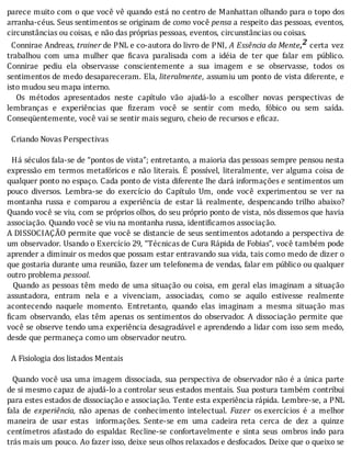 parece	muito	com	o	que	você	vê	quando	está	no	centro	de	Manhattan	olhando	para	o	topo	dos
arranha-céus.	Seus	sentimentos	se	originam	de	como	você	pensa	a	respeito	das	pessoas,	eventos,
circunstâncias	ou	coisas,	e	não	das	próprias	pessoas,	eventos,	circunstâncias	ou	coisas.
		Connirae	Andreas,	trainer	de	PNL	e	co-autora	do	livro	de	PNI,	A	Essência	da	Mente,2	certa	 vez
trabalhou	 com	 uma	 mulher	 que	 icava	 paralisada	 com	 a	 idéia	 de	 ter	 que	 falar	 em	 público.
Connirae	 pediu	 ela	 observasse	 conscientemente	 a	 sua	 imagem	 e	 se	 observasse,	 todos	 os
sentimentos	de	medo	desapareceram.	Ela,	literalmente,	assumiu	um	ponto	de	vista	diferente,	e
isto	mudou	seu	mapa	interno.
	 	 Os	 métodos	 apresentados	 neste	 capı́tulo	 vão	 ajudá-lo	 a	 escolher	 novas	 perspectivas	 de
lembranças	 e	 experiências	 que	 izeram	 você	 se	 sentir	 com	 medo,	 fóbico	 ou	 sem	 saı́da.
Conseqüentemente,	você	vai	se	sentir	mais	seguro,	cheio	de	recursos	e	eficaz.
	
		Criando	Novas	Perspectivas
	
		Há	séculos	fala-se	de	“pontos	de	vista”;	entretanto,	a	maioria	das	pessoas	sempre	pensou	nesta
expressão	em	termos	metafóricos	e	não	literais.	E	possı́vel,	literalmente,	ver	alguma	coisa	de
qualquer	ponto	no	espaço.	Cada	ponto	de	vista	diferente	lhe	dará	informações	e	sentimentos	um
pouco	 diversos.	 Lembra-se	 do	 exercı́cio	 do	 Capı́tulo	 Um,	 onde	 você	 experimentou	 se	 ver	 na
montanha	 russa	 e	 comparou	 a	 experiência	 de	 estar	 lá	 realmente,	 despencando	 trilho	 abaixo?
Quando	você	se	viu,	com	se	próprios	olhos,	do	seu	próprio	ponto	de	vista,	nós	dissemos	que	havia
associação.	Quando	você	se	viu	na	montanha	russa,	identificamos	associação.
A	DISSOCIAÇÃO	permite	que	você	se	distancie	de	seus	sentimentos	adotando	a	perspectiva	de
um	observador.	Usando	o	Exercício	29,	“Técnicas	de	Cura	Rápida	de	Fobias”,	você	também	pode
aprender	a	diminuir	os	medos	que	possam	estar	entravando	sua	vida,	tais	como	medo	de	dizer	o
que	gostaria	durante	uma	reunião,	fazer	um	telefonema	de	vendas,	falar	em	público	ou	qualquer
outro	problema	pessoal.
		Quando	as	pessoas	têm	medo	de	uma	situação	ou	coisa,	em	geral	elas	imaginam	a	situação
assustadora,	 entram	 nela	 e	 a	 vivenciam,	 associadas,	 como	 se	 aquilo	 estivesse	 realmente
acontecendo	 naquele	 momento.	 Entretanto,	 quando	 elas	 imaginam	 a	 mesma	 situação	 mas
icam	 observando,	 elas	 têm	 apenas	 os	 sentimentos	 do	 observador.	 A	 dissociação	 permite	 que
você	se	observe	tendo	uma	experiência	desagradável	e	aprendendo	a	lidar	com	isso	sem	medo,
desde	que	permaneça	como	um	observador	neutro.
	
		A	Fisiologia	dos	listados	Mentais
	
		Quando	você	usa	uma	imagem	dissociada,	sua	perspectiva	de	observador	não	é	a	única	parte
de	si	mesmo	capaz	de	ajudá-lo	a	controlar	seus	estados	mentais.	Sua	postura	também	contribui
para	estes	estados	de	dissociação	e	associação.	Tente	esta	experiência	rápida.	Lembre-se,	a	PNL
fala	 de	 experiência,	 não	 apenas	 de	 conhecimento	 intelectual.	 Fazer	 os	exercı́cios	 é	 a	 melhor
maneira	 de	 usar	 estas	 	 informações.	 Sente-se	 em	 uma	 cadeira	 reta	 cerca	 de	 dez	 a	 quinze
centı́metros	 afastado	 do	 espaldar.	 Recline-se	 confortavelmente	 e	 sinta	 seus	 ombros	 indo	 para
trás	mais	um	pouco.	Ao	fazer	isso,	deixe	seus	olhos	relaxados	e	desfocados.	Deixe	que	o	queixo	se
 