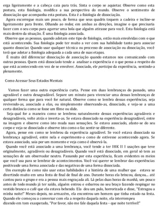 erga	 ligeiramente	 e	 a	 cabeça	 caia	 para	 trás.	 Sinta	 o	 corpo	 se	 aquietar.	 Observe	 como	 esta
postura,	 esta	 isiologia,	 modi ica	 a	 sua	 perspectiva	 do	 mundo.	 Observe	 o	 sentimento	 de
dissociação	que	acompanha	esta	postura.	Esta	é	a	fisiologia	de	dissociação.
	 	 Agora	 escorregue	 mais	 um	 pouco,	 de	 forma	 que	 seus	 quadris	 toquem	 a	 cadeira	 e	 incline-se
ligeiramente	 para	 frente.	 Olhando	 ao	 redor,	 em	 ambas	 as	 direções,	 imagine	 o	 que	 precisaria
fazer	com	o	seu	corpo	para	agarrar	uma	bola	que	alguém	atirasse	para	você.	Esta	 isiologia	está
mais	dentro	da	situação.	É	uma	fisiologia	associada.
		Observe	que	as	pessoas,	quando	adotam	este	tipo	de	fisiologia,	estão	mais	envolvidas	com	o	que
está	 acontecendo.	 Sua	 isiologia	 pode	 ter	 muito	 a	 ver	 com	 sua	 habilidade	 tanto	 para	 associar
quanto	dissociar.	Quando	usar	qualquer	técnica	ou	processo	de	associação	ou	dissociação,	você
terá	que	adotar	a	fisiologia	adequada	a	cada	uma	de	suas	etapas.
	 	 E	 muito	 útil	 diferenciar	 dissociação	 de	 associação	 quando	 estamos	 nos	 comunicando	 com
outras	pessoas.	Quem	está	dissociado	tende	a		analisar	a	experiência	e	o	que	pensa	a	respeito	do
que	está	acontecendo	em	vez	de	se	envolver.	Associado,	ele	participa	da	experiência,	sentindo-a
plenamente.
	
		Como	Acessar	Seus	Estados	Mentais
	
	 	 	 Vamos	 fazer	 uma	 outra	 experiência	 curta.	 Pense	 em	 duas	 lembranças	 do	 passado,	 uma
agradável	e	outra	desagradável.	Separe	um	minuto	para	vivenciar	uma	dessas	lembranças	de
qualquer	 forma	 que	 para	 você	 for	 natural.	 Observe	 como	 se	 lembra	 dessas	 experiências,	 seja
revivendo-as,	 associado	 a	 elas,	 ou	 simplesmente	 observando-as,	 dissociado,	 e	 veja-se	 a	 uma
certa	distância	como	se	fosse	um	filme	ou	slide.
	 	 Seja	qual	 for	 a	 maneira	 como	 se	 lembrou	 naturalmente	 dessas	 experiências	 agradáveis	 e
desagradáveis,	volte	atrás	e	inverta-as.	Se	estava	dissociado	na	experiência	desagradável,	entre
na	 imagem	 e	 observe	 como	 isto	 muda	 suas	 sensações.	 Se	 estava	 associado,	 afaste-se	 do	 seu
corpo	e	veja-se	dissociado	e	observe	isto	como	o	faz	sentir-se	diferente.
	 	 Agora,	 pense	 em	 como	 se	 lembrou	 da	 experiência	 agradável.	 Se	 você	 estava	 dissociado	 na
lembrança	 agradável,	 entre	 nela	 e	 experimente-a	 como	 de	 estivesse	 acontecendo	 agora.	 Se
estava	associado,	saia	por	um	momento	e	veja	como	é	observá-la.
	 	 Quando	 você	 está	 associado	 a	 uma	 lembrança,	 você	 tende	 a	 ter	 IHK	 II	 I	 usações	 que	 teve
originalmente,	agradáveis	ou	desagradáveis.	Quando	você	está	dissociado,	em	geral	só	tem	as
sensações	de	um	observador	neutro.	Passando	por	esta	experiência,	 icam	evidentes	os	meios
que	você	usa	para	se	lembrar	de	acontecimentos.	Você	vai	querer	se	lembrar	das	experiências
positivasde	uma	forma	associada	e	das	negativas	de	uma	forma	dissociada.
		 Um	exemplo	de	como	não	usar	estas	habilidades	é	a	história	de	uma	mulher	que			estava	se
divertindo	muito	em	uma	festa	de	 inal	de	 inal	de	ano.	Durante	horas	ela	brincou,	dançou...	até
cantou	para	o	grupo	e	era	a	pessoa	mais	engraçada	ali.	Lá	pelas	duas	horas	da	manhã,	um	pouco
antes	de	todo	mundo	já	ter	saı́do,	alguém	entrou	e	esbarrou	no	seu	braço	fazendo	respingar	no
vestido	branco	o	café	que	ela	estava	bebendo.	Ela		deu	um	pulo,	horrorizada	e	disse,	“Estragou	a
minha	noite!”	Meses	depois,	no	armazém,	ela	encontrou	um	homem	que	tinha	estado	na	festa.
Quando	ele	começou	a	conversar	com	ela	a	respeito	daquela	noite,	ela	interrompeu
dizendo	em	tom	exasperado,	“Por	favor,	não	me	fale	daquela	festa	-	que	noite	terrível!”
 