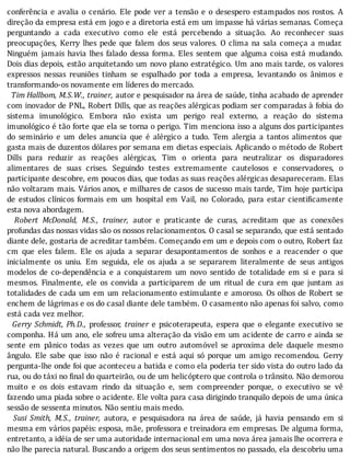 conferência	e	avalia	o	cenário.	Ele	pode	ver	a	tensão	e	o	desespero	estampados	nos	rostos.	A
direção	da	empresa	está	em	jogo	e	a	diretoria	está	em	um	impasse	há	várias	semanas.	Começa
perguntando	 a	 cada	 executivo	 como	 ele	 está	 percebendo	 a	 situação.	 Ao	 reconhecer	 suas
preocupações,	 Kerry	 lhes	 pede	 que	 falem	 dos	 seus	 valores.	 O	 clima	 na	 sala	 começa	 a	 mudar.
Ninguém	 jamais	 havia	 lhes	 falado	 dessa	 forma.	 Eles	 sentem	 que	 alguma	 coisa	 está	 mudando.
Dois	dias	depois,	estão	arquitetando	um	novo	plano	estratégico.	Um	ano	mais	tarde,	os	valores
expressos	 nessas	 reuniões	 tinham	 se	 espalhado	 por	 toda	 a	 empresa,	 levantando	 os	 ânimos	 e
transformando-os	novamente	em	líderes	do	mercado.
		Tim	Hallbom,	M.S.W.,	trainer,	autor	e	pesquisador	na	área	de	saúde,	tinha	acabado	de	aprender
com	inovador	de	PNL,	Robert	Dills,	que	as	reações	alérgicas	podiam	ser	comparadas	à	fobia	do
sistema	 imunológico.	 Embora	 não	 exista	 um	 perigo	 real	 externo,	 a	 reação	 do	 sistema
imunológico	é	tão	forte	que	ela	se	torna	o	perigo.	Tim	menciona	isso	a	alguns	dos	participantes
do	 seminário	 e	 um	 deles	 anuncia	 que	 é	 alérgico	 a	 tudo.	 Tem	 alergia	 a	 tantos	 alimentos	 que
gasta	mais	de	duzentos	dólares	por	semana	em	dietas	especiais.	Aplicando	o	método	de	Robert
Dills	 para	 reduzir	 as	 reações	 alérgicas,	 Tim	 o	 orienta	 para	 neutralizar	 os	 disparadores
alimentares	 de	 suas	 crises.	 Seguindo	 testes	 extremamente	 cautelosos	 e	 conservadores,	 o
participante	descobre,	em	poucos	dias,	que	todas	as	suas	reações	alérgicas	desapareceram.	Elas
não	voltaram	mais.	Vários	anos,	e	milhares	de	casos	de	sucesso	mais	tarde,	Tim	hoje	participa
de	 estudos	 clı́nicos	 formais	 em	 um	 hospital	 em	 Vail,	 no	 Colorado,	 para	 estar	 cienti icamente
esta	nova	abordagem.
		 Robert	 McDonald,	 M.S.,	 trainer,	 autor	 e	 praticante	 de	 curas,	 acreditam	 que	 as	 conexões
profundas	das	nossas	vidas	são	os	nossos	relacionamentos.	O	casal	se	separando,	que	está	sentado
diante	dele,	gostaria	de	acreditar	também.	Começando	em	um	e	depois	com	o	outro,	Robert	faz
cm	 que	 eles	 falem.	 Ele	 os	 ajuda	 a	 separar	 desapontamentos	 de	 sonhos	 e	 a	 reacender	 o	 que
inicialmente	 os	 uniu.	 Em	 seguida,	 ele	 os	 ajuda	 a	 se	 separarem	 literalmente	 de	 seus	 antigos
modelos	 de	 co-dependência	 e	 a	 conquistarem	 um	 novo	 sentido	 de	 totalidade	 em	 si	 e	 para	 si
mesmos.	 Finalmente,	 ele	 os	 convida	 a	 participarem	 de	 um	 ritual	 de	 cura	 em	 que	 juntam	 as
totalidades	de	cada	um	em	um	relacionamento	estimulante	e	amoroso.	Os	olhos	de	Robert	se
enchem	de	lágrimas	e	os	do	casal	diante	dele	também.	O	casamento	não	apenas	foi	salvo,	como
está	cada	vez	melhor.
		 Gerry	Schmidt,	Ph.D.,	 professor,	 trainer	 e	 psicoterapeuta,	 espera	 que	 o	 elegante	 executivo	 se
componha.	Há	um	ano,	ele	sofreu	uma	alteração	da	visão	em	um	acidente	de	carro	e	ainda	se
sente	 em	 pânico	 todas	 as	 vezes	 que	 um	 outro	 automóvel	 se	 aproxima	 dele	 daquele	 mesmo
ângulo.	 Ele	 sabe	 que	 isso	 não	 é	 racional	 e	 está	 aqui	 só	 porque	 um	 amigo	 recomendou.	 Gerry
pergunta-lhe	onde	foi	que	aconteceu	a	batida	e	como	ela	poderia	ter	sido	vista	do	outro	lado	da
rua,	ou	do	táxi	no	final	do	quarteirão,	ou	de	um	helicóptero	que	controla	o	trânsito.	Não	demorou
muito	 e	 os	 dois	 estavam	 rindo	 da	 situação	 e,	 sem	 compreender	 porque,	 o	 executivo	 se	 vê
fazendo	uma	piada	sobre	o	acidente.	Ele	volta	para	casa	dirigindo	tranquilo	depois	de	uma	única
sessão	de	sessenta	minutos.	Não	sentiu	mais	medo.
		 Susi	 Smith,	 M.S.,	 trainer,	 autora,	 e	 pesquisadora	 na	 área	 de	 saúde,	 já	 havia	 pensando	 em	 si
mesma	em	vários	papéis:	esposa,	mãe,	professora	e	treinadora	em	empresas.	De	alguma	forma,
entretanto,	a	idéia	de	ser	uma	autoridade	internacional	em	uma	nova	área	jamais	lhe	ocorrera	e
não	lhe	parecia	natural.	Buscando	a	origem	dos	seus	sentimentos	no	passado,	ela	descobriu	uma
 