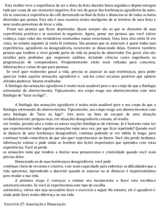 Esta	mulher	teve	a	experiência	de	ser	a	alma	da	festa	durante	horas	seguidas	e	depois	estragou
tudo	por	causa	de	um	momento	negativo.	Em	vez	de	gozar	das	lembranças	agradáveis	da	noite,
ela	se	associou	à	experiência	do	café	derramado	no	 inal	da	festa	e	dissociou-se	de	todas	as	horas
divertidas	que	passou.	Esta	não	é	uma	maneira	muito	inteligente	de	se	lembrar	de	uma	festa	e
nem	muito	proveitosa	de	levar	a	vida.
	 	 Pense	 nas	 pessoas	 que	 icam	 deprimidas.	 Quase	 sempre	 são	 as	 que	 se	 dissociam	 de	 suas
experiências	 positivas	 e	 se	 associam	 às	 negativas.	 Agora,	 pense	 nas	 pessoas	 que	 você	 talvez
conheça	cujas	vidas	são	verdadeiras	montanhas	russas	emocionais.	Uma	hora	elas	estão	lá	em
cima,	no	minuto	seguinte	já	estão	lá	embaixo.	São	pessoas	que	se	associam	à	quase	todas	suas
experiências,	 agradáveis	 ou	 desagradáveis,	 raramente	 se	 dissociando	 delas.	 Existem	 também
pessoas	que	tendem	a	viver	grande	parte	da	vida	na	posição	de	observador.	Em	geral,	elas	são
atraı́das	 para	 pro issões	 que	 requerem	 análises,	 incluindo	 ciências	 como	 engenharia	 ou
programação	 de	 computadores.	 Freqüentemente	 estão	 mais	 voltadas	 para	 conceitos,
informações	e	coisas	do	que	para	pessoas.
	 	 Se	 você	 quer	 realmente	 gozar	 a	 vida,	 precisa	 se	 associar	 às	 suas	 lembranças,	 para	 poder
apreciar	 todos	 aquelas	 sensações	 agradáveis	 e	 	 usá-las	 como	 recursos	 positivos	 que	 apóiem
atitudes	positivas		futuros	resultados.
		A	 isiologia	das	sensações	agradáveis	é	muito	mais	saudável	para	o	seu	corpo	do	que	a	 isiologia
estressante	 do	 aborrecimento.	 Tipicamente,	 seu	 corpo	 reage	 aos	 aborrecimentos	 com	 uma
fisiologia	de	"lutar	ou	fugir”.
	
A	 isiologia	das	sensações	agradáveis	é	muito	mais	saudável	para	o	seu	corpo	do	que	a
isiologia	estressante	do	aborrecimento.	Tipicamente,	seu	corpo	reage	aos	aborrecimentos	com
uma	 isiologia	 de	 "lutar	 ou	 fugir".	 Isto	 serve	 na	 hora	 de	 escapar	 de	 uma	 situação
verdadeiramente	perigosa	mas,	em	situações	desagradáveis	comuns,	só	resulta
em	tensão,	pressão	alta	e	todas	as	outras	reações	 isiológicas	de	estresse.	Já	é	bastante	ruim	ter
que	experimentar	todas	aquelas	sensações	ruins	uma	vez;	por	que	 icar	repetindo?	Quando	você
se	 dissocia	 de	 uma	 lembrança	 desagradável,	 continua	 podendo	 se	 ver	 infeliz	 lá	 longe,	 para
continuar	tendo	consciência	do	que	não	quer	experimentar	no	futuro.	Você	não	perde	nenhuma
informação	 valiosa	 e	 pode	 ainda	 se	 lembrar	 das	 lições	 importantes	 que	 aprendeu	 com	 estas
experiências.	Você	só	perde
as	 sensações	 ruins	 que	 tendem	 a	 limitar	 seus	 pensamentos	 e	 criatividade	 quando	 você	 mais
precisa	deles.
Dissociando-os	de	suas	lembranças	desagradáveis,	você	pode
continuar	cheio	de	recursos	e	criativo,	com	mais	capacidade	para	enfrentar	as	dificuldades	que	a
vida	 apresenta.	 Aprendendo	 a	 discernir	 quando	 se	 associar	 ou	 se	 dissociar	 é	 importantı́ssimo
para	mudar	a	sua	vida.
A	 próxima	 etapa	 é	 começar	 a	 ensinar	 seu	 inconsciente	 a	 fazer	 esta	 escolhoca
automaticamente.	Se	você	já	experimentou	este	tipo	de	escolha
automática,	talvez	não	seja	necessário	fazer	o	exercı́cio	a	seguir.	No	entanto,	ele	é	agradável	e
ainda	pode	fazer	muita	diferença	na	sua	vida.
	
	Exercício	27:	Associação	e	Dissociação
 