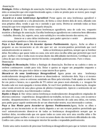 Anunciação
Fisiologia..Utilize	a	fisiologia	de	associação.	Incline-se	para	frente,	olhe	de	um	lado	para	o	outro,
sinta	as	sensações	que	está	experimentando	agora,	e	sinta-se	pronto	para	se	mover,	para	reagir
ao	que	vai	acontecer	em	seguida.
	 Associe-se	 a	 uma	 Lembrança	 Agradável.	 Pense	 agora	 em	 uma	 lembrança	 agradável	 e
demore-se	associando-se	a	ela	plenamente,	de	forma	a	estar	dentro	dela	de	novo,	olhando	com
seus	 próprios	 olhos,	 vendo	 o	 que	 viu	 e	 ouvindo	 o	 que	 ouviu.	 Divirta-se	 sentindo	 todas	 as	 boas
sensações	que	teve	originalmente	naquela	situação.
	 Repita	 a	 Etapa	 2.	 Use	 várias	 outras	 lembranças	 agradáveis,	 uma	 de	 cada	 vez,	 enquanto
mantém	a	fisiologia	de	associação.	Escolha	lembranças	agradáveis	em	contextos	bem	diferentes
-	trabalho,	diversão,	lar,	esporte,	sexo,	auto-satisfação	e	reconhecimento	dos	outros,	etc.
																	Associe-se	a	uma	delas	totalmente,	para	poder	apreciar	e	sentir									plenamente
estas	sensações	positivas	e	cheias	de	recursos.
Peça	 à	 Sua	 Mente	 para	 Se	 Associar	 Apenas	 Positivamente.	 Agora,		 feche	 os	 olhos	 e
pergunte	 ao	 seu	 inconsciente	 se	 ele	 não	 quer	 ser	 um	 recurso	positivo	 permitindo	 que	 você
automaticamente	se	associe	a																		todas	as	lembranças	positivas,	sempre	que	se	lembrar
delas.	Reconheça	que	quase	todos	os	casos,	esta	será	uma	escolha	sábia	que	permitirá	que	você
goze		melhor	a	vida	e	tenha	mais	recursos	diante	das	di iculdades	inevitáveis.	Certi ique-se	com
calma	de	que	esta	mensagem	interior	foi	ouvida	e	respondida	positivamente.	Pare	e	relaxe.
Dissociação
Fisiologia	de	Dissociação.	 Utilize	 a	 fisiologia	 de	 dissociação.	 Recline-se	 na	 cadeira	 e	 sinta	 os
ombros	 continuarem	 caindo	 para	 trás.	 Deixe	 o	 queixo	 se	 erguer	 um	 pouquinho	 enquanto	 a
cabeça	também	vira	para	trás	e	deixe	o	corpo	inteiro	ficar	quieto.
Dissocie-se	 de	 uma	 Lembrança	 Desagradável.	 Agora	 pense	 em	 uma	 	 lembrança
moderadamente	desagradável	e	demore-se	dissociando-se		totalmente	dela.	Veja	a	si	mesmo
nesta	lembrança,	como	se	estivesse	assistindo	um	 ilme	pela	televisão.	Pode	ajudar	se	este	 ilme
for	em	preto	e	branco,	ou	o	aparelho	de	TV	estiver	um	pouco	mais	afastado,	e	a		imagem	for
ficando	cada	vez	mais	apagada	e	menos	nítida.	Se	você	tiver	problemas	na	dissociação,	imagine
estar	vendo	através	de	uma	placa	grossa	de	plástico	transparente.	Aprecie	o	sentimento	de	ser
um	observador	neutro,	mas	Interessado	e	curioso.
Repita	a	Etapa	2.	Use	várias	outras	lembranças	moderadamente	desagradáveis	originadas	de
diversos	contextos	–	experiências		desagradáveis	no	trabalho,	no	lazer,	em	casa,	com	os	outros	e
sozinho,		desapontamentos	e	erros,	etc.	Dissocie-se	totalmente	de	cada	uma	delas,	em	turnos,
para	poder	gozar	aquele	sentimento	de	ser	um	observador	neutro,	mas	interessado	e	curioso.
Peça	 a	 Sua	 Mente	 para	 Associar-se	 Apenas	 Positivamente.Agora,	 feche	 os	 olhos	 e
pergunte	ao	seu	inconsciente	se	ele	estaria	disposto	a	ser	um	recurso	positivo	permitindo	que
você	 automaticamente	 dissocie-se	 de	 todas	 as	 lembranças	 desagradáveis	 sempre	 que	 se
lembrar	 delas,	 reconhecendo	 que	 em	 quase	 todos	 os	 casos	 esta	 será	 uma	 escolha	 sábia	 e	 lhe
possibilitará	gozar	melhor	a	vida	e	ter	mais	recursos	diante	das	inevitáveis	di iculdades	da	vida.
Confira	com	calma	se	esta	mensagem	interior	foi	ouvida	e	respondida	positivamente.
	
		Existe	uma	outra	maneira	de	processar	lembranças	desagradáveis	para	que	se	tornem	recursos
 