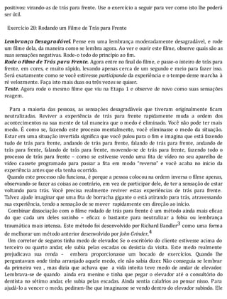 positivos:	virando-as	de	trás	para	frente.	Use	o	exercı́cio	a	seguir	para	ver	como	isto	lhe	poderá
ser	útil.
	
		Exercício	28:	Rodando	um	Filme	de	Trás	para	Frente
	
Lembrança	Desagradável.	Pense	em	uma	lembrança	moderadamente	desagradável,	e	rode
um	 ilme	dela,	da	maneira	como	se	lembra	agora.	Ao	ver	e	ouvir	este	 ilme,	observe	quais	são	as
suas	sensações	negativas.	Rode-o	todo	do	princípio	ao	fim.
Rode	o	Filme	de	Trás	para	Frente.	Agora	entre	no	final	do	filme,	e	passe-o	inteiro	de	trás	para
frente,	em	cores,	e	muito	rápido,	levando	apenas	cerca	de	um	segundo	e	meio	para	fazer	isso.
Será	exatamente	como	se	você	estivesse	participando	da	experiência	e	o	tempo	desse	marcha	 à
ré	velozmente.	Faça	isto	mais	duas	ou	três	vezes	se	quiser.
Teste.	Agora	rode	o	mesmo	 ilme	que	viu	na	Etapa	1	e	observe	de	novo	como	suas	sensações
reagem.
	
	 	 Para	 a	 maioria	 das	 pessoas,	 as	 sensações	 desagradáveis	 que	 tiveram	 originalmente	 icam
neutralizadas.	 Reviver	 a	 experiência	 de	 trás	 para	 frente	 rapidamente	 muda	 a	 ordem	 dos
acontecimentos	na	sua	mente	de	tal	maneira	que	o	medo	é	eliminado.	Você	não	pode	ter	mais
medo.	 E	 como	 se,	 fazendo	 este	 processo	 mentalmente,	 você	 eliminasse	 o	 medo	 da	 situação.
Estar	em	uma	situação	invertida	signi ica	que	você	pulou	para	o	 im	e	imagina	que	está	fazendo
tudo	de	trás	para	frente,	andando	de	trás	para	frente,	falando	de	trás	para	frente,	andando	de
trás	 para	 frente,	 falando	 de	 trás	 para	 frente,	 movendo-se	 de	 trás	 para	 frente,	 fazendo	 todo	 o
processo	de	trás	para	frente	–	como	se	estivesse	vendo	uma	 ita	de	vı́deo	no	seu	aparelho	de
vı́deo	 cassete	 programado	 para	 passar	 a	 ita	 em	 modo	 “reverso”	 e	 você	 acaba	 no	 inicio	 da
experiência	antes	que	ela	tenha	ocorrido.	
		Quando	este	processo	não	funciona,	é	porque	a	pessoa	colocou	na	ordem	inversa	o	filme	apenas,
observando-se	fazer	as	coisas	ao	contrário,	em	vez	de	participar	dele,	de	ter	a	sensação	de	estar
voltando	 para	 trás.	 Você	 precisa	 realmente	 reviver	 estas	 experiências	 de	 trás	 para	 frente.
Talvez	ajude	imaginar	que	uma	 ita	de	borracha	gigante	o	está	atirando	para	trás,	atravessando
sua	experiência,	tendo	a	sensação	de	se	mover		rapidamente	em	direção	ao	início.
		Combinar	dissociação	com	o	 ilme	rodado	de	trás	para	frente	é	um	método	ainda	mais	e icaz
do	 que	 cada	 um	 deles	 sozinho	 –	 e icaz	 o	 bastante	 para	 neutralizar	 a	 fobia	 ou	 lembrança
traumática	mais	intensa.	Este	método	foi	desenvolvido	por	Richard	Bandler3	 como	 uma	 forma
de	melhorar	um	método	anterior	desenvolvido	por	John	Grinder,4
		Um	corretor	de	seguros	tinha	medo	de	elevador.	Se	o	escritório	do	cliente	estivesse	acima	do
terceiro	 ou	 quarto	 andar,	 ele	 subia	 pelas	 escadas	 ou	 desistia	 da	 visita.	 Este	 medo	 realmente
prejudicava	 sua	 renda	 -	 	 embora	 proporcionasse	 um	 bocado	 de	 exercı́cios.	 Quando	 lhe
perguntavam	onde	tinha	arranjado	aquele	medo,	ele	não	sabia	dizer.	Não	conseguia	se	lembrar
da	 primeira	 vez	 ,	 mas	 dizia	 que	 achava	 que	 	 a	 vida	 inteita	 teve	 medo	 de	 andar	 de	 elevador.
Lembrava-se	 de	 quando	 	 ainda	 era	 menino	 e	 tinha	 que	 pegar	 o	 elevador	 até	 o	 consultório	 do
dentista	no	sétimo	andar,	ele	subia	pelas	escadas.	Ainda	sentia	calafrios	ao	pensar	nisso.	Para
ajudá-lo	a	vencer	o	medo,	pediram-lhe	que	imaginasse	se	vendo	dentro	do	elevador	subindo.	Ele
 