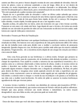 assistiu	um	 ilme	em	preto	e	branco	daquele	menino	de	sete	anos	subindo	de	elevador,	cheio	de
terror	 de	 pânico,	 como	 se	 estivesse	 assistindo	 a	 cena	 de	 longe.	 Além	 de	 se	 ver	 dentro	 do
elevador,	 era	 muito	 importante	 que	 ouvisse	 o	 menino	 chorando	 e	 se	 debatendo.	 Seu	 diálogo
interior	foi	adequado	para	a	dissociação,	para	a	neutralização	do	seu	medo.	Ele	usou	frases	como
“Ele	está	assustado	ali;	o	pobre	menino	está	assustado”.
	 	 Depois	 de	 ver	 o	 garotinho	 subir	 de	 elevadoir	 e	 saltar	 no	 último	 andar	 sabendo	 que	 estava
novamente	a	salvo,	ele	se	associou	à	situação	de	uma	forma	especial;	pulou	para	o	 inal	da	cena
e	percorreu	o	 ilme		todo	de	trás	para	frente	bem	rápido,	do	 im	até	o	começo.	Ele	imaginou
tudo	colorido,	e	muito	rápido,	levando	apenas	de	um	a	um	segundo	e	meio.
	 	 Quando	 acabou,	 ele	 pulou	 fora	 no	 inı́cio,	 antes	 do	 momento	 em	 que	 o	 fato	 tivesse	 ocorrido.
Passaram-se	seis	anos	e	ele	ainda	está	bem.	Logo	depois	de	usar	a	técnica,	ele	testou	seu	medo
subindo	em	um	elevador	de	paredes	de	vidro	até	um	restaurante	no	décimo	terceiro	andar,	onde
tomou	um	copo	de	vinho	para	comemorar.
	
Revivendo	o	Trauma	por	Meio	da	Visualização
	
		A	mesma	técnica	pode	funcionar	com	qualquer	lembrança	traumática,	mesmo	se	ela	não	tiver
resultado	em	fobia.	Um	homem	teve	uma	experiência	de	vida	particularmente	difı́cil.	Ele	voltou
um	 dia	 do	 trabalho	 mais	 cedo	 para	 dividir	 com	 a	 mulher	 a	 excitante	 notı́cia	 de	 promoção
inesperada.	Quando	chegou	em	casa,	foi	direto	para	o	jardim	onde	sabia	que	ela	estaria	cuidando
das	plantas.	Tragicamente,		ele	a	encontrou	morta	depois	de	um	ataque	do	coração	aos	trinta	e
cinco	anos	de	idade.
	
Esta	 cena	 icou	 gravada	 na	 sua	 lembrança	 e	 o	 afetou	 muito.	 Sempre	 que	 pensava	 na
mulher,	ou	nos	seus	dez	anos	de	casamento,	ele	se	lembrava	dela	deitada	no	jardim,	e	revivia	o
choque	da	experiência.	Para	ajudá-lo	a	mudar	a	natureza	da	sua	experiência	traumática,	ele	a
assistiu	como	se	a	estivesse	observando	a	trinta	metros	de	altura,	vendo	a	si	mesmo	entrar	no
jardim	 e	 descobrir	 sua	 mulher	 morta.	 Ele	 se	 viu	 sentando,	 colocando	 as	 mãos	 no	 rosto,
esperando	alguns	minutos	e	depois	chorando	com	a	chegada	da	ambulância.	No	 inal,	ele	pulou
para	 dentro	 do	 ilme	 e	 imaginou	 estar	 sendo	 aspirado	 através	 de	 toda	 a	 experiência	 em	 um
segundo	e	meio,	exatamente	como	se	estivesse	sendo	sugado	por	um	aspirador	de	pó	gigante.
Isto	desfez	a	conexão	entre	o	choque	e	o	medo	da	sua	recordação	e	ele	passou	a	se	lembrar	da
sua	 vida	 com	 a	 mulher	 mais	 facilmente.	 Só	 então	 ele	 pôde	 se	 associar	 às	 muitas	 lembranças
agradáveis	da	vida	que	viveram	juntos.
	
	 	 A	 mesma	 técnica	 também	 é	 excelente	 nos	 distúrbios	 de	 estresse	 pós-traumático	 (PTSD	 –
Post-traumatic	stress	disorders),	que	muitos	veteranos	do	Vietnã	e	o iciais	da	polı́cia	enfrentam.
Sempre	 que	 uma	 pessoa	 vivenciar	 um	 medo	 intenso	 e	 instantâneo,	 ou	 outra	 reação
desagradável,	seja	uma	fobia	ou	não,	este	processo	pode	ser	muito	útil.
	
		O	que	São	Realmente	Fobias
	
		Estas	são	duas	coisas	que	você	não	deve	esquecer	de	sofrer	de	algum	tipo	de	medo.	Primeiro,
 