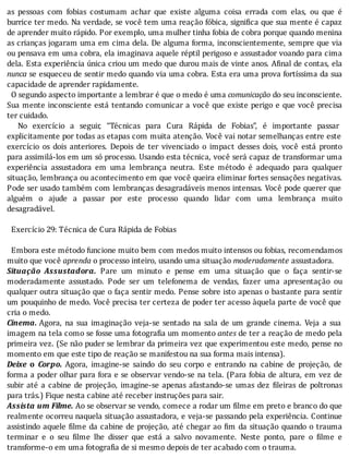 as	 pessoas	 com	 fobias	 costumam	 achar	 que	 existe	 alguma	 coisa	 errada	 com	 elas,	 ou	 que	 é
burrice	ter	medo.	Na	verdade,	se	você	tem	uma	reação	fóbica,	signi ica	que	sua	mente	é	capaz
de	aprender	muito	rápido.	Por	exemplo,	uma	mulher	tinha	fobia	de	cobra	porque	quando	menina
as	crianças	jogaram	uma	em	cima	dela.	De	alguma	forma,	inconscientemente,	sempre	que	via
ou	pensava	em	uma	cobra,	ela	imaginava	aquele	réptil	perigoso	e	assustador	voando	para	cima
dela.	Esta	experiência	única	criou	um	medo	que	durou	mais	de	vinte	anos.	A inal	de	contas,	ela
nunca	se	esqueceu	de	sentir	medo	quando	via	uma	cobra.	Esta	era	uma	prova	fortı́ssima	da	sua
capacidade	de	aprender	rapidamente.
		O	segundo	aspecto	importante	a	lembrar	é	que	o	medo	é	uma	comunicação	do	seu	inconsciente.
Sua	mente	inconsciente	está	tentando	comunicar	a	você	que	existe	perigo	e	que	você	precisa
ter	cuidado.
	 	 No	 exercı́cio	 a	 seguir,	 “Técnicas	 para	 Cura	 Rápida	 de	 Fobias”,	 é	 importante	 passar
explicitamente	por	todas	as	etapas	com	muita	atenção.	Você	vai	notar	semelhanças	entre	este
exercı́cio	 os	 dois	 anteriores.	 Depois	 de	 ter	 vivenciado	 o	 impact	 desses	 dois,	 você	 está	 pronto
para	assimilá-los	em	um	só	processo.	Usando	esta	técnica,	você	será	capaz	de	transformar	uma
experiência	 assustadora	 em	 uma	 lembrança	 neutra.	 Este	 método	 é	 adequado	 para	 qualquer
situação,	lembrança	ou	acontecimento	em	que	você	queira	eliminar	fortes	sensações	negativas.
Pode	ser	usado	também	com	lembranças	desagradáveis	menos	intensas.	Você	pode	querer	que
alguém	 o	 ajude	 a	 passar	 por	 este	 processo	 quando	 lidar	 com	 uma	 lembrança	 muito
desagradável.
	
		Exercício	29:	Técnica	de	Cura	Rápida	de	Fobias
	
		Embora	este	método	funcione	muito	bem	com	medos	muito	intensos	ou	fobias,	recomendamos
muito	que	você	aprenda	o	processo	inteiro,	usando	uma	situação	moderadamente	assustadora.
Situação	 Assustadora.	 Pare	 um	 minuto	 e	 pense	 em	 uma	 situação	 que	 o	 faça	 sentir-se
moderadamente	 assustado.	 Pode	 ser	 um	 telefonema	 de	 vendas,	 fazer	 uma	 apresentação	 ou
qualquer	outra	situação	que	o	faça	sentir	medo.	Pense	sobre	isto	apenas	o	bastante	para	sentir
um	pouquinho	de	medo.	Você	precisa	ter	certeza	de	poder	ter	acesso	àquela	parte	de	você	que
cria	o	medo.
Cinema.	Agora,	 na	 sua	 imaginação	 veja-se	 sentado	 na	 sala	 de	 um	 grande	 cinema.	 Veja	 a	 sua
imagem	na	tela	como	se	fosse	uma	fotogra ia	um	momento	antes	de	ter	a	reação	de	medo	pela
primeira	vez.	(Se	não	puder	se	lembrar	da	primeira	vez	que	experimentou	este	medo,	pense	no
momento	em	que	este	tipo	de	reação	se	manifestou	na	sua	forma	mais	intensa).
Deixe	 o	 Corpo.	 Agora,	 imagine-se	 saindo	 do	 seu	 corpo	 e	 entrando	 na	 cabine	 de	 projeção,	 de
forma	a	poder	olhar	para	fora	e	se	observar	vendo-se	na	tela.	(Para	fobia	de	altura,	em	vez	de
subir	até	a	cabine	de	projeção,	imagine-se	apenas	afastando-se	umas	dez	 ileiras	de	poltronas
para	trás.)	Fique	nesta	cabine	até	receber	instruções	para	sair.
Assista	um	Filme.	Ao	se	observar	se	vendo,	comece	a	rodar	um	filme	em	preto	e	branco	do	que
realmente	ocorreu	naquela	situação	assustadora,	e	veja-se	passando	pela	experiência.	Continue
assistindo	aquele	 ilme	da	cabine	de	projeção,	até	chegar	ao	 im	da	situação	quando	o	trauma
terminar	 e	 o	 seu	 ilme	 lhe	 disser	 que	 está	 a	 salvo	 novamente.	 Neste	 ponto,	 pare	 o	 ilme	 e
transforme-o	em	uma	fotografia	de	si	mesmo	depois	de	ter	acabado	com	o	trauma.
 