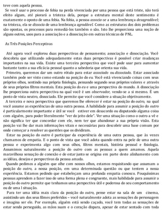 teve	com	aquela	pessoa.
		Se	você	usar	o	processo	de	fobia	na	perda	vivenciada	por	uma	pessoa	que	está	triste,	não	terá
efeito	 algum,	 até	 piorará	 a	 tristeza	 dela,	 porque	 a	 estrutura	 mental	 deste	 sentimento	 é
exatamente	o	oposto	de	uma	fobia.	Na	fobia,	a	pessoa	associa-se	a	uma	lembrança	desagradável;
na	tristeza,	ela	se	dissocia	de	uma	lembrança	agradável.	Como	as	estruturas	dos	dois	problemas
são	opostas,	os	processos	para	remediá-los	também	o	são.	Isto	lhe	proporciona	uma	noção	de
alguns	outros,	usos	para	a	associação	e	a	dissociação	em	outras	técnicas	de	PNL.
	
		As	Três	Posições	Perceptivas
	
	 	 Até	 agora	 você	 explorou	 duas	 perspectivas	 de	 pensamento;	 associação	 e	 dissociação.	 Você
descobriu	 que	 utilizando	 adequadamente	 estas	 duas	 perspectivas	 é	 possı́vel	 criar	 mudanças
importantes	 na	 sua	 vida.	 Existe	 uma	 terceira	 perspectiva	 que	 você	 pode	 usar	 para	 aumentar
bastante	tanto	a	sua	eficácia	pessoal	quanto	a	sabedoria	que	orienta	sua	vida.
	 	 Primeiro,	 queremos	 dar	 um	 outro	 rótulo	 para	 estar	 associado	 ou	dissociado.	 Estar	 associado
também	pode	ser	visto	como	estando	na	posição	do	eu.	Você	está	vivenciando	coisas	com	seus
próprios	olhos,	sentindo	sua	própria	 isiologia,	pensando	segundo	seus	próprios	valores	 e	 através
de	seus	próprios	 iltros	mentais.	Esta	posição	do	eu	e	uma	perspectiva	do	mundo.	A	dissociação
lhe	proporciona	outra	perspectiva	na	qual	você	é	um	 observador,	 vendo-se	 a	 si	 mesmo.	 E	 um
ponto	de	vista	neutro,	dissociado.	Ele	permite	que	você	considere	a	situação	objetivamente.
		A	terceira	e	nova	perspectiva	que	queremos	lhe	oferecer	é	estar	na	posição	do	outro,	 na	 qual
você	assume	as	experiências	de	uma	outra	pessoa.	A	habilidade	para	assumir	a	posição	do	 outro
é	particularmente	importante	e	útil	se	você			estiver	em	desacordo	ou	disputando	alguma	coisa
com	alguém,	para	poder	literalmente	"ver	do	jeito	dele".	Ver	uma	situação	como	o	outro	a	vê	e
não	 signi ica	 ter	 que	 concordar	 com	 ele,	 nem	 ter	 que	 abandonar	 a	 sua	 própria	 visão.	 Esta
posição	vai	lhe	dar	mais	informações	vitais	e	necessárias	para	descobrir	uma	base	comum	por
onde	começar	a	resolver	as	questões	que	os	dividiram.
	 	 Estar	 na	 posição	 do	 outro	 é	 participar	 da	 experiência	 de	 uma	 outra	 pessoa,	 que	 às	 vezes
chamamos	de	empatia.	E	o	ponto	de	vista	que	você	adota	quando	entra	na	pele	de	uma	outra
pessoa	 e	 experimenta	 algo	 com	 seus	 olhos,	 iltros	 mentais,	 história	 pessoal	 e	 fisiologia.
Assumimos	 naturalmente	 a	 posição	 do	 outro	 com	 as	 pessoas	 a	 quem	 amamos.	 Aquela
maravilhosa	sensação	de	conexão	e	de	estar	junto	se	 origina	 em	 parte	 deste	 alinhamento	 com
as	idéias,	desejos	e	perspectivas	da	pessoa	amada.
		Quando	pedimos	a	alguém	que	olhe	com	nossos	olhos,	estamos	 requisitando	 que	 assumam	 a
posição	 do	 outro,	 a	 nossa	 posição,	 em	 uma	 determinada	 questão	 ou	 que	 tentem	 a	 nossa
experiência.	Estamos	pedindo	que	estabeleçam	uma	profunda	empatia	conosco.	Pouquı́ssimas
pessoas	aprendem	a	fazer	isso	de	uma	forma	plena	e	congruente,	mais	habilidade	para	assumir	a
posição	do	outro	permite	que	tenhamos	uma	perspectiva	útil	e	poderosa	do	seu	comportamento
ou	de	uma	l	situação.
	 	 Para	 ter	 uma	 idéia	 mais	 clara	 da	 posição	 do	 outro,	 pense	 estar	 na	 sala	 de	 um	 	 cinema,
assistindo	um	dos	seus	 ilmes	preferidos	–	você	naturalmente	adota	as	sensações	do	personagem
e	 imagina	 ser	 ele.	 Por	 exemplo,	 alguém	 está	 sendo	 caçado,	 você	 tem	 todas	 as	 sensações	 de
estar	sendo	perseguido,	as	mãos	suam	e	o	coração	dispara,	apesar	de	estar	sentado	 com	 toda
 